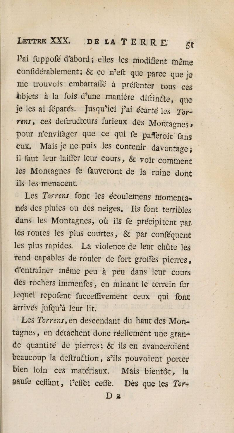 l’ai fuppofé d’abord ; elles les modifient même confidérablement ; & ce n’eft que parce que je me trouvois embarraffé à préfenter tous ces Objets à la fois d’une manière diftincâe, que je les ai féparés. Jusqu’ici j’ai écarté les Tor~ rensy ces deftruêteurs furieux des Montagnes* pour n’envifager que ce qui fe pafferoit fans eux. Mais je ne puis les contenir davantage ; il faut leur laifier leur cours, & voir comment les Montagnes fe fauveront de la ruine dont ils les menacent Les Torrens font les écoulemens momenta¬ nés des pluies ou des neiges. Ils font terribles dans les Montagnes, où ils fe précipitent par¬ les routes les plus courtes, & par conféquent les plus rapides. La violence de leur chûte les rend capables de rouler de fort groffes pierres, d’entraîner même peu à peu dans leur cours des rochers immenfes, en minant le terrein fur lequel repofent fucceffivement ceux qui font arrivés jufqu’à leur lit. Les Torrens, en descendant du haut des Mon¬ tagnes, en détachent donc réellement une gran¬ de quantité de pierres; & ils en avanceroient beaucoup la deftrudtion, s’ils pouvoient porter bien loin ces matériaux. Mais bientôt, la eaufe ceflant, l’effet ceffe. Dès que les Tor