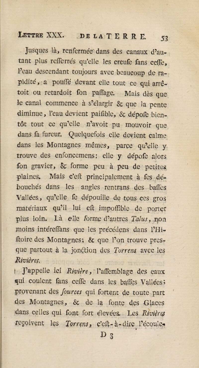 Jusques là, renfermée dans des canaux d’au¬ tant plus refferrés qu’elle les creufe fans ceffe. Peau descendant toujours avec beaucoup de ra¬ pidité , a pou® devant elle tout ce qui arrê- toit ou retardoit fon paffage. Mais dès que le canal commence à s’élargir & que la pente diminue, l’eau devient paifible, & dépofe bien¬ tôt tout ce qu’elle n’avoit pu mouvoir que dans fa fureur. Quelquefois elle devient calme dans les Montagnes mêmes-, parce qu’elle y trouve des enfoncement; elle y dépofe alors fon gravier, & forme peu à peu de petites plaines. Mais c’eft principalement à fes dé¬ bouchés dans les angles rentrans des baffes Vallées, qu’elle fe dépouille de tous ces gros matériaux qu’il lui eft impoflible de porter plus loin, là elle forme d’antres Talus, non moins intéreffans que les précédons dans l’Hi- fioire des Montagnes; & que l’on trouve près- que partout à la jonétion des Torrens, avec les Rivières, I J’appelle ici Rivière, Paffemblage des eaux qui coulent fans ceffe dans les baffes Vallées; provenant des fources qui fortent de toute part des Montagnes, & de la fonte des -Glaces dans celles qui font fort élevées. Les Rivières reçoivent les Torrens* c’cft-à-dire l’écoule*