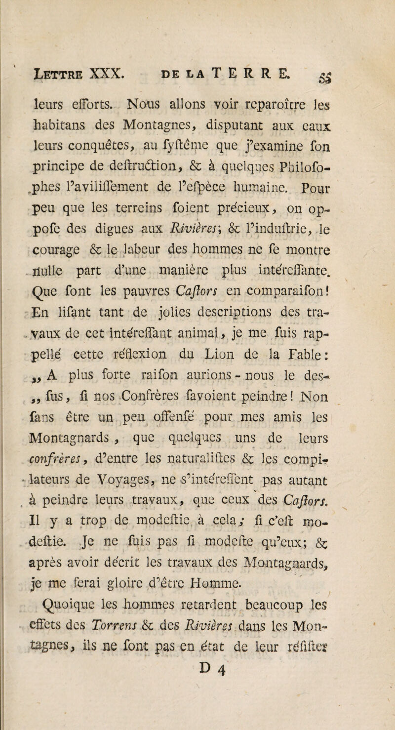 leurs efforts. Nous allons voir reparoître les habitans des Montagnes, disputant aux eaux leurs conquêtes, au fyftême que j’examine fon principe de deftruétion, & à quelques Philofo- ,phes Pavililfement de l’efpèce humaine. Pour peu que les terreins foient précieux, on op- 4 pofe des digues aux Rivières; & Pinduftrie, le courage & le labeur des hommes ne fe montre . nulle part d’une manière plus intérelfante. Que font les pauvres Caflors en comparaifon! En lifant tant de jolies descriptions des tra¬ vaux de cet intércffant animal, je me fuis rap¬ pelle cette réflexion du Lion de la Fable: „ A plus forte raifon aurions - nous le dcs- „ fus, fi nos Confrères favoient peindre ! Non fans être un peu offenfé pour mes amis les Montagnards , que quelques uns de leurs confrères, d’entre les naturalises & les compi- • dateurs de Voyages, ne s’intcreffent pas autant * à peindre leurs travaux, que ceux des Caflors. 11 y a trop de modcSie à cela; fi c’eS mo- deftie. Je ne fuis pas fi modeSe qu’eux; Sc après avoir décrit les travaux des Montagnards, je me ferai gloire d’être Homme. Quoique les hommes retardent beaucoup les effets des Torrens & des Rivières dans les Mon¬ tagnes, ils ne font pas en état de leur réûfitt