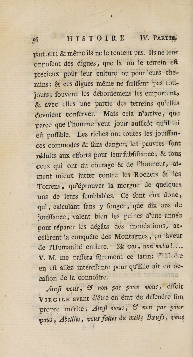 partant; & même ils ne le tentent pas. Ils ne leur oppofent des digues, que là où le terrein eft précieux poùr leur culture ou pour leurs che¬ mins ; & ces digues même ne fuffifent pas tout- V- \ jours ; fouvent les débordemens les emportent* 8c avec elles une partie des terrains qu’elles dévoient conferver. Mais cela n’arrive, que parce que l’homme veut jouir auffîtôt qu’il lui eft polïible. Les riches ont toutes les jouïffan- ces commodes & fans danger, les pauvres font réduits aux efforts pour leur fubfiftance ; & tous ceux qui ont du courage & de l’honneur, ai¬ ment mieux lutter contre les Rochers & les Torrens, qu’éprouver la morgue de quelques uns de leurs femblables. Ce font eux donc, qui, calculant fans y fonger, que dix ans de joùiffance, valent bien les peines d’une année pour réparer les dégâts des inondations, ac¬ célèrent la conquête des Montagnes, en faveur de l'Humanité entière. Sic vos, non vobisl — V. M. me paffera fûrement ce latin; l’hiftoire en eft affez intéreffante pour qu'Elle ait eu oc- caûon de la connoître. Jinft vous, & non pas pour vous, dîfoit Virgile avant d’être en état de défendre fon propre mérite; AinJÏ vous, & non pas pour yous> Abeilles, vous faites du meih Bœufs, vm