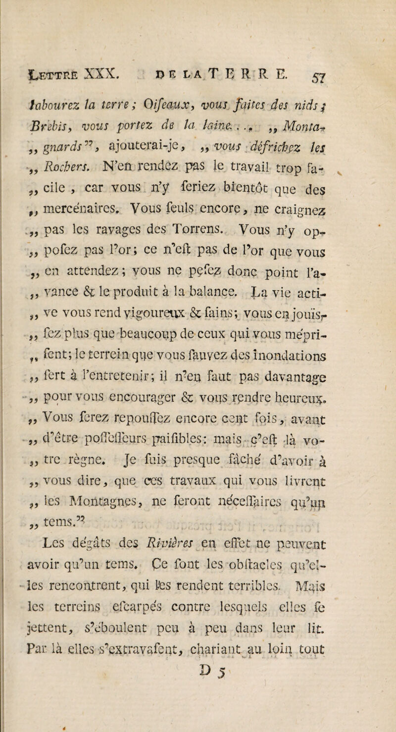 DE la T E R R E. Lettre XXX. labourez la terre ; Qifeaux, vous faites des nids / Brebis y vous portez de la laine. ... ,9 Monta* ,, gnards”y ajouterai-je, y9 vous défrichez les „ Rochers. N’en rendez pas le travail trop fa- „ cile , car vous n’y feriez bientôt que des „ mercenaires. Vous feuls encore, ne craignez „ pas les ravages des Torrens. Vous n’y op^ „ pofez pas l’or ; ce n’efl: pas de l’or que vous ,, en attendez ; vous ne pefe,z donc point l’a* ,, vance & le produit à la balance. La vie acti- „ ve vous rend vigoureux & fains; vousenjouïs?- ,, fez plus que beaucoup de ceux qui vous mépri- „ fent; le terre-in que vous fauyez des inondations „ fert à l’entretenir; il n?en faut pas davantage ,, pour vous encourager & vous rendre heureux „ Vous ferez repomTez encore cent fois, avant „ d’être pofielicurs paifibl.es: mais c’eft là vo- „ tre règne, je fuis presque fâche d’avoir à „ vous dire, que ces travaux qui vous livrent ,, les Montagnes, ne feront néeeffiurcs qu’up ,, teins.’* Les dégâts des Rivières en effet ne peuvent avoir qu’un tems, Çe font les obliacles qu’el¬ les rencontrent, qui tes rendent terribles. Mqis les terreins efcarpe's contre lesquels elles fe jettent, s’éboulent peu à peu dans leur lit. Par là elles s’extravafent, chariant au loin tout