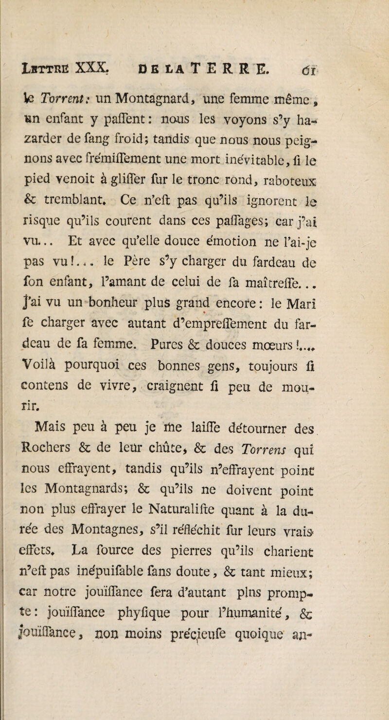 \ te Torrent: un Montagnard, une femme même » un enfant y paffent : nous les voyons s’y ha¬ sarder de fang froid; tandis que nous nous peig¬ nons avec frémiffement une mort inévitable, fi le pied venoit à glifier fur le tronc rond, raboteux & tremblant. Ce n’eft pas qu’ils ignorent le risque qu’ils courent dans ces paffages; car j’ai vu.. Et avec qu’elle douce émotion ne l’ai-je pas vu !... le Père s’y charger du fardeau de fon enfant, l’amant de celui de fa maîtreffe... j’ai vu un bonheur plus grand encore : le Mari % fe charger avec autant d’empreffement du far¬ deau de fa femme. Pures & douces mœurs Voilà pourquoi ces bonnes gens, toujours fi contens de vivre, craignent fi peu de mou¬ rir. Mais peu à peu je me lailfe détourner des Rochers & de leur chûte, & des Torrens qui nous effrayent, tandis qu’ils n’effrayent point les Montagnards; & qu’ils ne doivent point non plus effrayer le Naturalifte quant à la du¬ rée des Montagnes, s’il réfléchit fur leurs vrais* effets. La fource des pierres qu’ils charient n’eftpas inépuifable fans doute, & tant mieux; car notre jouïflance fera d’autant pins promp¬ te: jouïflance phyfique pour l’humanité, & jouïflance, non moins précieufe quoique an-