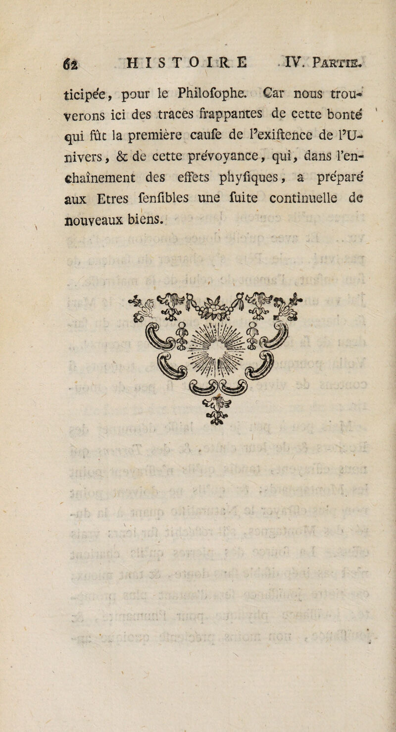 ticipée, pour le Philofophe. Car nous trou* verons ici des traces frappantes de cette bonté ‘ qui fût la première caufe de Pexiftence de l’U¬ nivers, & de cette prévoyance, qui, dans l’en¬ chaînement des effets phyfiques, a préparé aux Etres fenfibles une fuite continuelle de J t nouveaux biens.