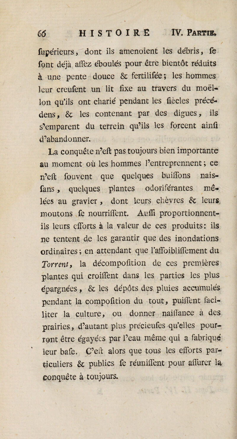 1 / fupérieurs, dont ils amenoîent les débris, fe font déjà allez éboulés pour être bientôt réduits à une pente douce & fertilifée ; les hommes leur creufent un lit fixe au travers du moel¬ lon qu’ils ont charié pendant les fiècles précé¬ dons, & les contenant par des digues, ils s’emparent du terrein qu’ils les forcent ainfi d’abandonner. La conquête n’eft pas toujours bien importante au moment où les hommes l’entreprennent ; ce n’efi: fouvent que quelques buiflons nais- fans, quelques plantes odoriférantes mê¬ lées au gravier , dont leurs chèvres &c leurs moutons fe nourriflent. Aufii proportionnent- ils leurs efforts à la valeur de ces produits: ils ne tentent de les garantir que des inondations ordinaires ; en attendant que 1’affoibliffement du Torrent, la décompoûtion de ces premières plantes qui croiffent dans les parties les plus épargnées, & les dépôts des pluies accumulés pendant la compofition du tout, puiffent faci¬ liter la culture, ou donner naiffance à des prairies, d’autant plus précieufes qu’elles pour¬ ront être égayées par l’eau même qui a fabriqué leur bafe. C’eft alors que tous les efforts par¬ ticuliers & publics fe réunifient pour affurer la conquête à toujours.