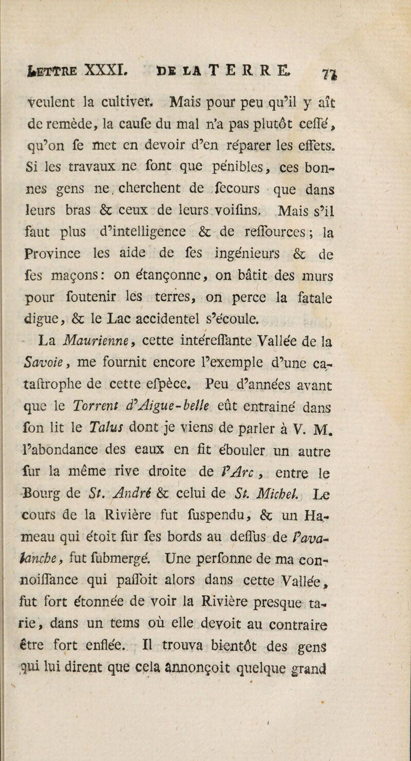 71 veulent la cultiver. Mais pour peu qu’il y ait de remède, la caufe du mal n’a pas plutôt celle, qu’on fe met en devoir d’en réparer les effets. Si les travaux ne font que pénibles, ces bon¬ nes gens ne. cherchent de fecours que dans leurs bras & ceux de leurs voifins. Mais s’il faut plus d’intelligence & de reffources ; la Province les aide de fes ingénieurs & de fes maçons: on étançonne, on bâtit des murs pour foutenir les terres, on perce la fatale digue, & le Lac accidentel s’écoule. » La Maurienne, cette intérelfante Vallée de la Savoie 9 me fournit encore l’exemple d’une ca- taftrophe de cette efpèce* Peu d’années avant que le Torrent cP Aigue-belle eût entrainé dans fon lit le Talus dont je viens de parler à V. M. l’abondance des eaux en fit ébouler un autre fur la même rive droite de P Arc, entre le Bourg de St. André & celui de St. Michel. Le cours de la Rivière fut fuspendu, & un Ha,- meau qui étoit fur fes bords au delfus de Pava- tanche y fut fubmergé. Une perfonne de ma con- noilfance qui paifoit alors dans cette Vallée, fut fort étonnée de voir la Rivière presque ta¬ rie, dans un tems où elle devoit au contraire être fort enflée. Il trouva bientôt des gens qui lui dirent que cela annonçoit quelque grand