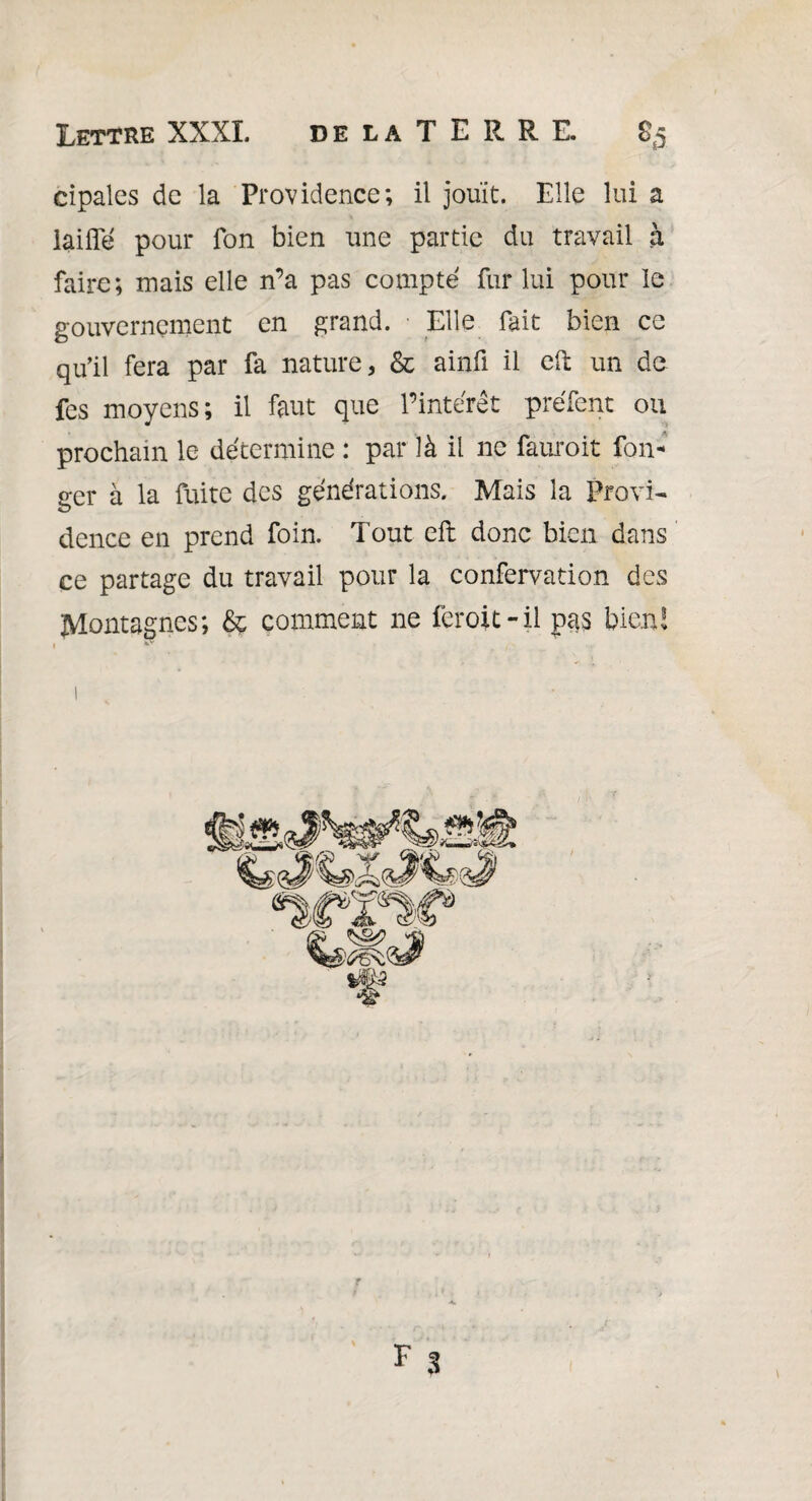 Lettre XXXI. delaTERRE. «5 cipales de la Providence; il jouit. Elle lui a laide pour Ton bien une partie du travail à faire; mais elle n’a pas compté fur lui pour le gouvernement en grand. ■ Elle fait bien ce qu’il fera par fa nature, & ainfi il eft un de fes moyens; il faut que l’intérêt préfent ou prochain le détermine : par là il ne fauroit lon¬ ger à la fuite des générations. Mais la Provi¬ dence en prend foin. Tout eft donc bien dans ce partage du travail pour la confervation des Montagnes; & comment ne feroit-il pas bien!