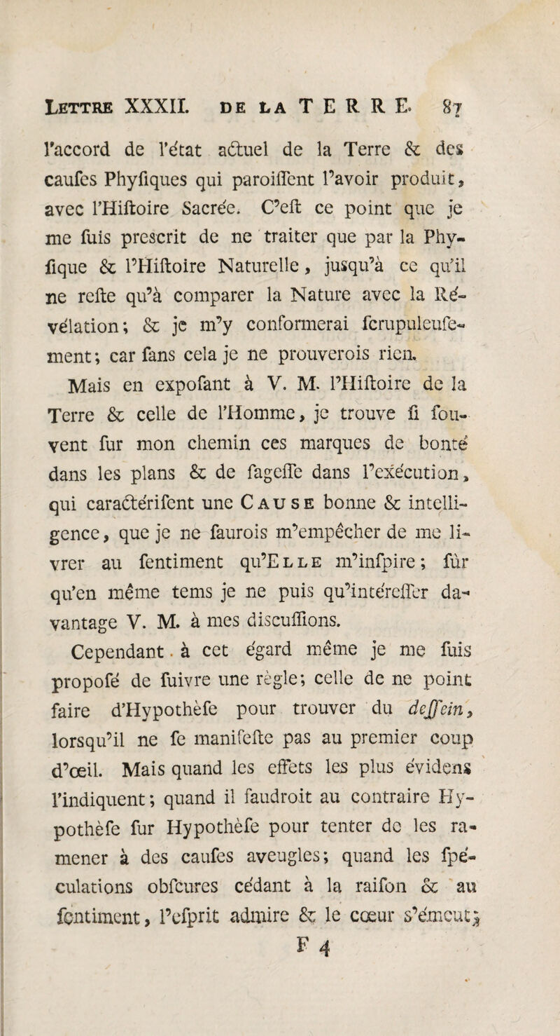 raccord de l’état a&uel de la Terre & des caufes Phyfiques qui parodient l’avoir produit, avec THiftoire Sacrée. C’eft ce point que je me fuis prescrit de ne traiter que par la Phy- fique & l’Hiftoire Naturelle, jusqu’à ce qu'il ne relie qu’à comparer la Nature avec la Ré¬ vélation; & je m’y conformerai fcrupul'eufç- ment ; car fans cela je ne prouverais rien. Mais en expofant à V. M- l’Hiftoire de la Terre & celle de l’Homme, je trouve fi fou- vent fur mon chemin ces marques de bonté dans les plans & de fagclfe dans l’exécution, qui caradlérifent une Cause bonne & intelli¬ gence, que je ne faurois m’empêcher de me li¬ vrer au fentiment qu’Elle m’infpire ; fur qu’en même tems je ne puis qu’intérefîer da¬ vantage V. M. à mes disculpions. Cependant. à cet égard même je me fuis propofé de fuivre une règle; celle de ne point faire d’Hypothèfe pour trouver du dejfein, lorsqu’il ne fe manifefte pas au premier coup d’œil. Mais quand les effets les plus évidçns l’indiquent; quand il faudroit au contraire Hy- pothèfe fur Hypothèfe pour tenter de les ra¬ mener à des caufes aveugles; quand les fpé- culations obfcures cédant à la raifon & au fentiment, l’efprit admire & le cœur s’émeut^ F 4