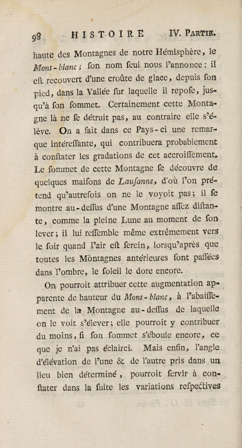 ft haute des Montagnes de notre Hémisphère, le Mont-blanc; fon nom feui nous l’annonce: il eft recouvert d'une croûte de glace, depuis fon pied, dans la Vallée fur laquelle il repofe, jus¬ qu’à fon fommet. Certainement cette Monta¬ gne là ne fe détruit pas, au contraire elle s’é¬ lève. On a fait dans ce Pays-ci une remar¬ que intéreffante, qui contribuera probablement à conftater les gradations de cet accroiffement* Le fommet de cette Montagne fe découvre de quelques maifons de Laufanne, d’où l’on pré¬ tend qu’autrefois on ne le voyoit pas; il fe montre au-deffus d’une Montagne allez diftan- te, comme la pleine Lune au moment de fon lever; il lui reffemble même extrêmement vers le foir quand l’air eft ferein, lorsqu’après que toutes les Montagnes antérieures font paffées dans l’ombre, le foleil le dore encore. On pourroit attribuer cette augmentation ap¬ parente de hauteur du Mont - blanc, à l’abaiffe- ment de la Montagne au-delius de laquelle on le voit s’élever ; elle pourroit y contribuer du moins, fi fon fommet s’éboule encore, ce que je n’ai pas éclairci. Mais enfin, l’angle d’élévation de l’une & de l’autre pris dans un lieu bien déterminé , pourroit fervir à con¬ ftater dans la fuite les variations refpeétives