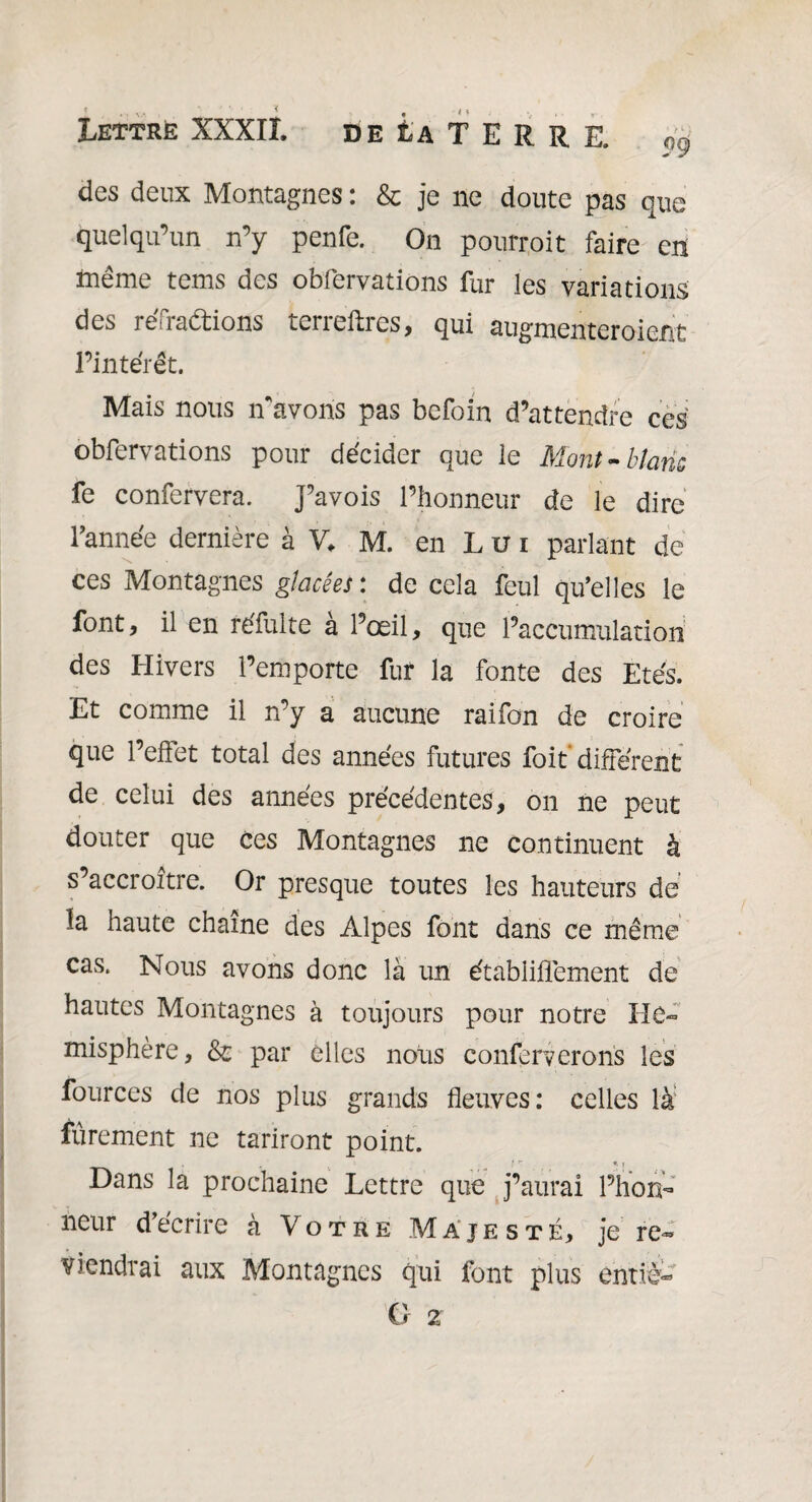 des deux Montagnes : & je ne doute pas que quelqu’un n’y penfe. On pourroit faire en même tems des obfervations fur les variations des réfractions terreftres, qui augmenteroient l’intérêt. Mais nous n'avons pas befoin d’attendre ces obfervations pour décider que le Mont-blanc fe confervera. J’avois l’honneur de le dire Tannée dernière à V, M. en L u i parlant de ces Montagnes glacées : de cela feul qu’elles le font, il en réfulte à l’œil, que l’accumulation des Hivers l’emporte fur la fonte des Etés. Et comme il n’y a aucune raifon de croire que l’effet total des années futures foit différent de celui des années précédentes, on ne peut douter que ces Montagnes ne continuent à s’accroître. Or presque toutes les hauteurs de la haute chaîne des Alpes font dans ce même cas. Nous avons donc là un établiffement de hautes Montagnes à toujours pour notre Ile» misphère, & par elles nous conferverons les fources de nos plus grands fleuves: celles là fièrement ne tariront point. Dans la prochaine Lettre que j’aurai l’hon- neur d’écrire à Votre Majesté, je re~ viendrai aux Montagnes qui font plus entré-