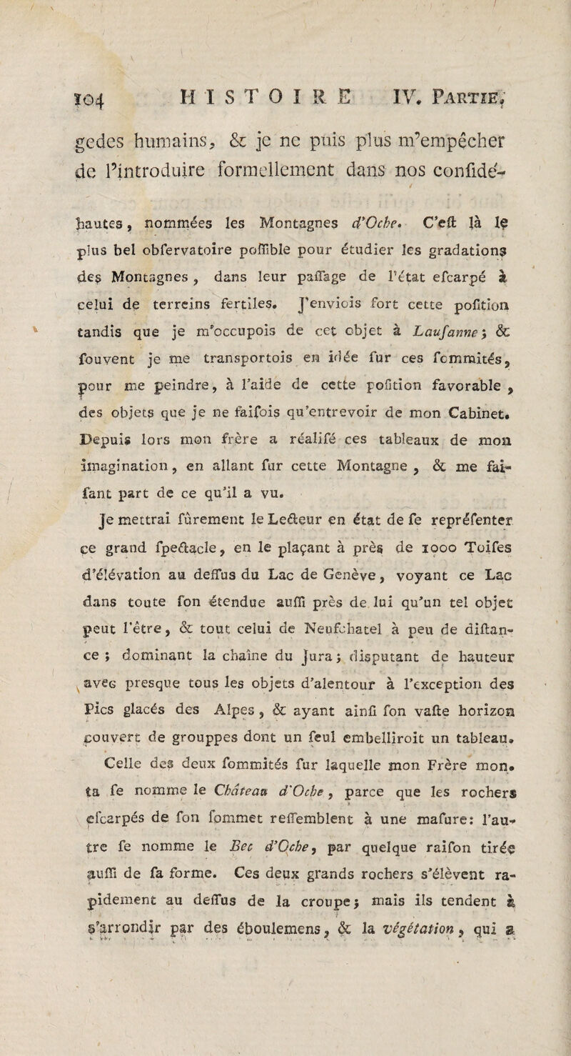 gecics humains, & je ne puis plus m’empêcher de l’introduire formellement dans nos confidé- hautes, nommées les Montagnes d'Ocbe. C’eft Jà plus bel obfervatoire poffible pour étudier les gradation^ des Montagnes , dans leur paffage de Pétât efearpé à celui de terreins fertiles. J’enviois fort cette pofition tandis que je m’occupois de cet objet à Laufanne& fouvent je me transportois en idée fur ces fcmmités, pour me peindre, à l’aide de cette pofition favorable , des objets que je ne faifois qu’entrevoir de mon Cabinet. Depuis lors mon frère a réaîifé ces tableaux de moa imagination , en allant fur cette Montagne , & me fai» fant part de ce qu’il a vu. Je mettrai fûrement le Leâeur en état de fe repréfenter ce grand fpe&acle, en le plaçant à près de 1000 Toifes ' ' ^ JJ d’élévation au deffus du Lac de Genève, voyant ce Lac dans toute fon étendue suffi près de lui qu’un tel objet peut l’être, & tout celui de Neufohatel à peu de diftan- ce ; dominant la chaîne du jura; disputant de hauteur avec presque tous les objets d’alentour à l’exception des Pics glacés des Alpes , & ayant ainfi fon vafle horizon couvert de grouppes dont un feul embelliroit un tableau. Celle des deux fommités fur laquelle mon Frère mon» ta fe nomme le Château d'Oche, parce que les rochers a efearpés de fon fommet reffemblent à une mafure: l’au* tre fe nomme le Bec d’Gche, par quelque raifon tirée liuffi de fa forme. Ces deux grands rochers s’élèvent ra¬ pidement au deffus de la croupe} mais ils tendent à d’arrondir par des éboulemens, & la végétation 9 qui a