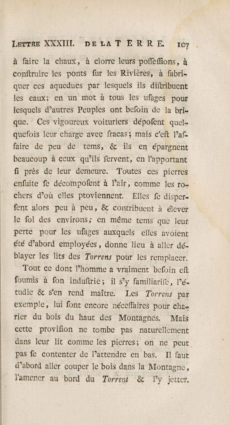 à faire la chaux, à clorre leurs poflefllons, à conftruire les ponts fur les Rivières, à fabri¬ quer ces aqueducs par lesquels ils diftribuent les eaux; en un mot à tous les ufages pour lesquels d’autres Peuples ont befoin de la bri¬ que. Ces vigoureux voituriers dépofent quel¬ quefois leur charge avec fracas ; mais c’eft l’af¬ faire de peu de tems, & ils en épargnent beaucoup à ceux qu’ils fervent, en l’apportant fi prés de leur demeure. Toutes ces pierres enfuite fe décompofent à l’air, comme les ro¬ chers d’où elles proviennent Elles fe disper- fent alors peu à peu, & contribuent à élever le fol des environs; en même tems que leur perte pour les ufages auxquels elles avoient été d’abord employées, donne lieu à aller dé¬ blayer les lits des Torrens pour les remplacer. Tout ce dont l’homme a vraiment befoin eft fournis à fon induftrie; il s’y familiarife, l’é¬ tudie & s’en rend maître. Les Torrens par exemple, lui font encore néceflaires pour cha- rier du bois du haut des Montagnes. Mais cette provifion ne tombe pas naturellement dans leur lit comme les pierres; on ne peut pas fe contenter de l’attendre en bas. Il faut d’abord aller couper le bois dans la Montagne, l’amener au bord du Torrent & l’y jetter.