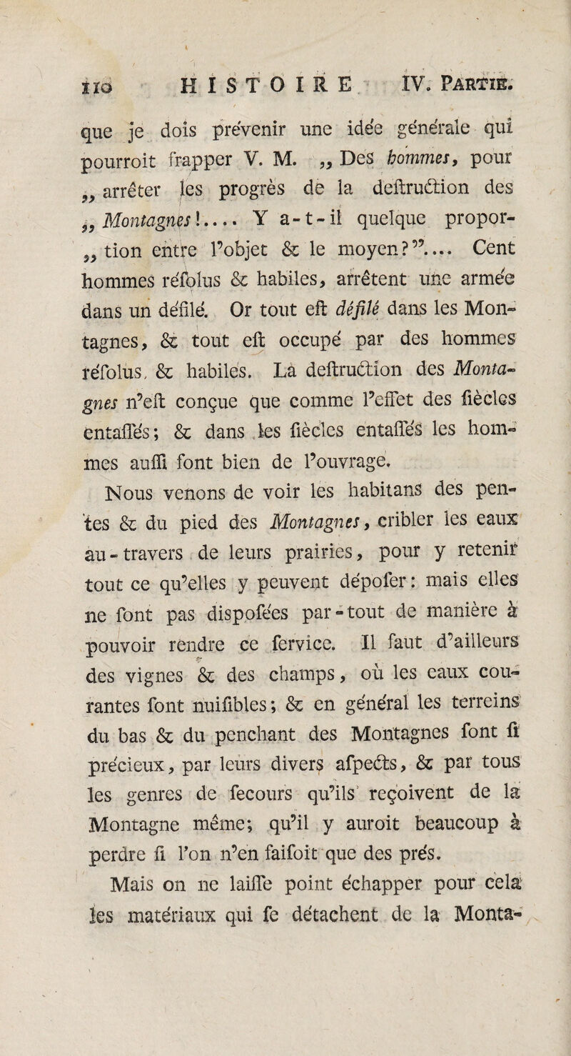 que je dois prévenir une idée générale qui pourroit frapper ¥. M. „ Des hommes, pour „ arrêter les progrès de la deftruètion des „ Montagnes !- Y a-t-il quelque propor¬ tion entre l’objet & le moyen?”.... Cent hommes réfblus & habiles, arrêtent une armée dans un défilé. Or tout eft défilé dans les Mon¬ tagnes, & tout eft occupé par des hommes réfolus, & habiles. Là deftruètîon des Monta¬ gnes n’eft conçue que comme PefFet des fiècles entaffés; & dans les fiècles entaiïés les hom¬ mes auffi font bien de l’ouvrage. Nous venons de voir les habitans des pen¬ tes & du pied des Montagnes, cribler les eaux au-travers de leurs prairies, pour y retenir tout ce qu’elles y peuvent dépoter : mais elles ne font pas dispofées par-tout de manière à pouvoir rendre ce fervice. Il faut d’ailleurs des vignes & des champs, où les eaux cou¬ rantes font nuifibles; & en général les terreins du bas & du penchant des Montagnes font fi précieux, par leurs divers afpeéts, & par tous les genres de fecours qu’ils reçoivent de la Montagne même; qu’il y auroit beaucoup à perdre ü Ton n’en faifoit que des prés. Mais on ne laiffe point échapper pour cela les matériaux qui fe détachent de la Monta-