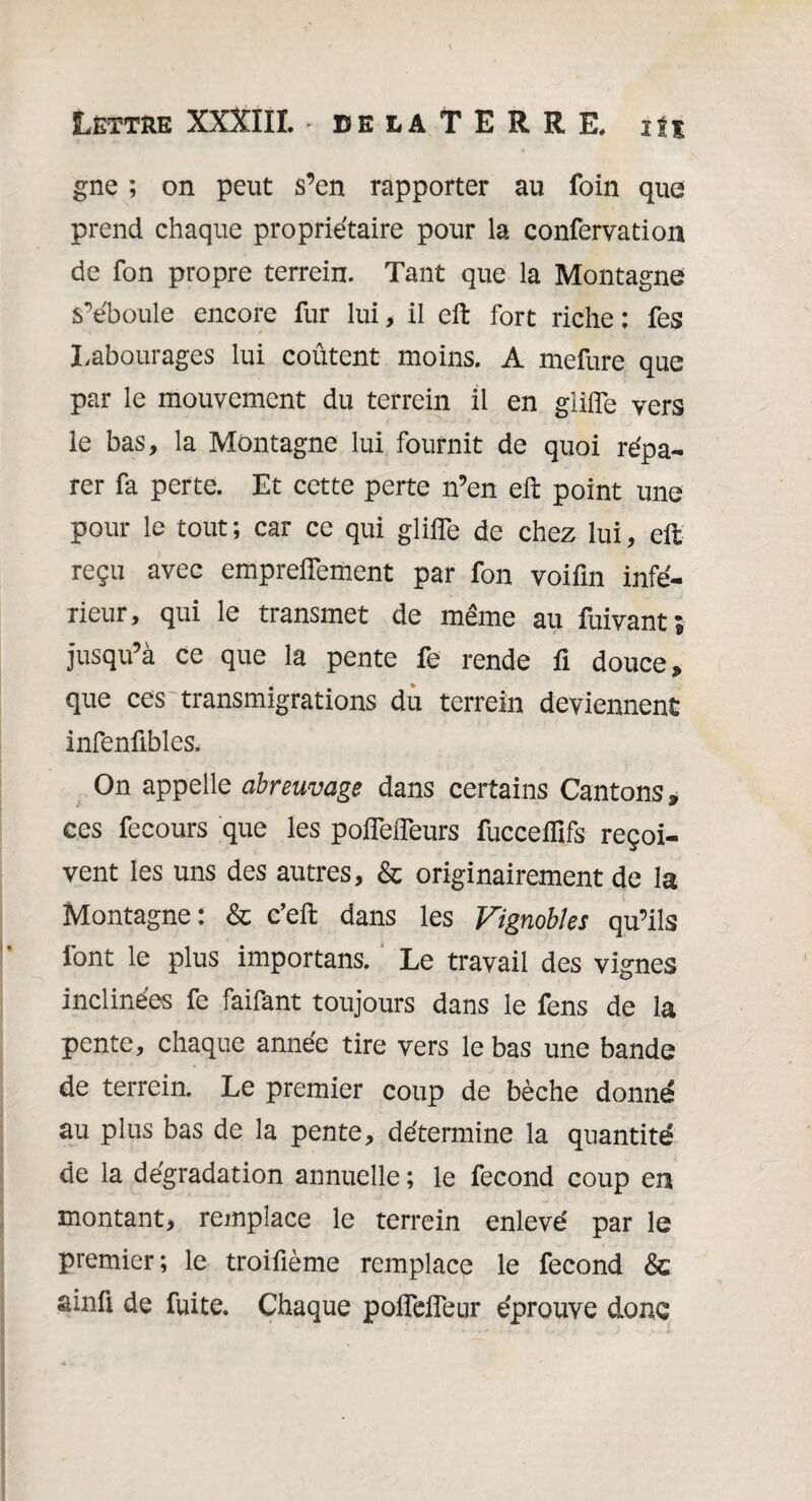 gne ; on peut s’en rapporter au foin que prend chaque propriétaire pour la confervation de fon propre terrein. Tant que la Montagne s’éboule encore fur lui , il eft fort riche : fes Labourages lui coûtent moins. A mefure que par le mouvement du terrein il en glilfe vers le bas, la Montagne lui fournit de quoi répa¬ rer fa perte. Et cette perte n’en eft point une pour le tout ; car ce qui glilfe de chez lui, eft reçu avec emprelfement par fon voifin infé¬ rieur, qui le transmet de même au fuivant; jusqu’à ce que la pente fe rende fi douce * que ces transmigrations du terrein deviennent infenfibles. On appelle abreuvage dans certains Cantons* ces fecours que les polfelfeurs fuccelïïfs reçoi¬ vent les uns des autres, & originairement de la Montagne: & c’eft dans les Vignobles qu’ils font le plus important Le travail des vignes inclinées fe faifant toujours dans le fens de la pente, chaque année tire vers le bas une bande de terrein. Le premier coup de bêche donné au plus bas de la pente, détermine la quantité de la dégradation annuelle; le fécond coup en montant, remplace le terrein enlevé par le premier; le troifième remplace le fécond & âinü de fuite. Chaque polfeifeur éprouve donc