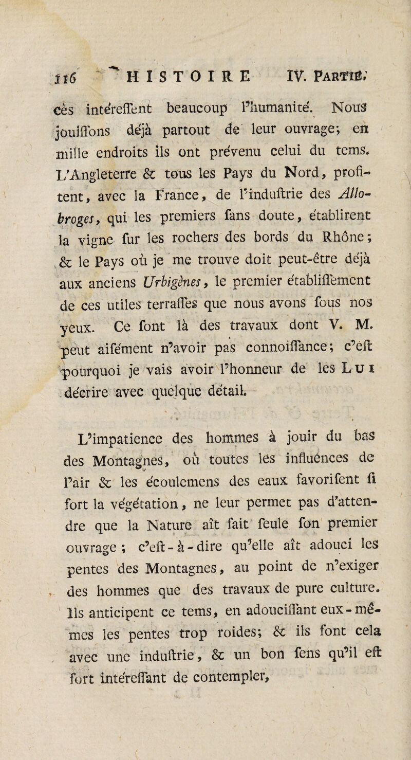 cès intéreflent beaucoup l’humanité. Nous jouiffons déjà partout de leur ouvrage; en mille endroits ils ont prévenu celui du tems. 1/Angleterre & tous les Pays du Nord, profi¬ tent, avec la France, de Pinduftrie des Allo¬ broges, qui les premiers fans doute, établirent la vigne fur les rochers des bords du Rhône; & le Pays où je me trouve doit peut-être déjà aux anciens Urbigènes, le premier établiflement de ces utiles terrafies que nous avons fous nos yeux. Ce font là des travaux dont V. M. peut aifément n’avoir pas connoiffance ; c’eft pourquoi je vais avoir l’honneur de les Lui décrire avec quelque détail L’impatience des hommes à jouir du bas des Montagnes, où toutes les influences de Pair & les écoulemens des eaux favorifent fi fort la végétation, ne leur permet pas ^atten¬ dre que la Nature ait fait feule fon premier ouvrage; c’eft - à - dire qu’elle ait adouci les pentes des Montagnes, au point de n’exiger des hommes que des travaux de pure culture. Ils anticipent ce tems, en adouciflant eux-mê¬ mes les pentes trop roides; & ils font cela avec une induftrie, & un bon feus qu’il efl fort intéreflant de contempler.