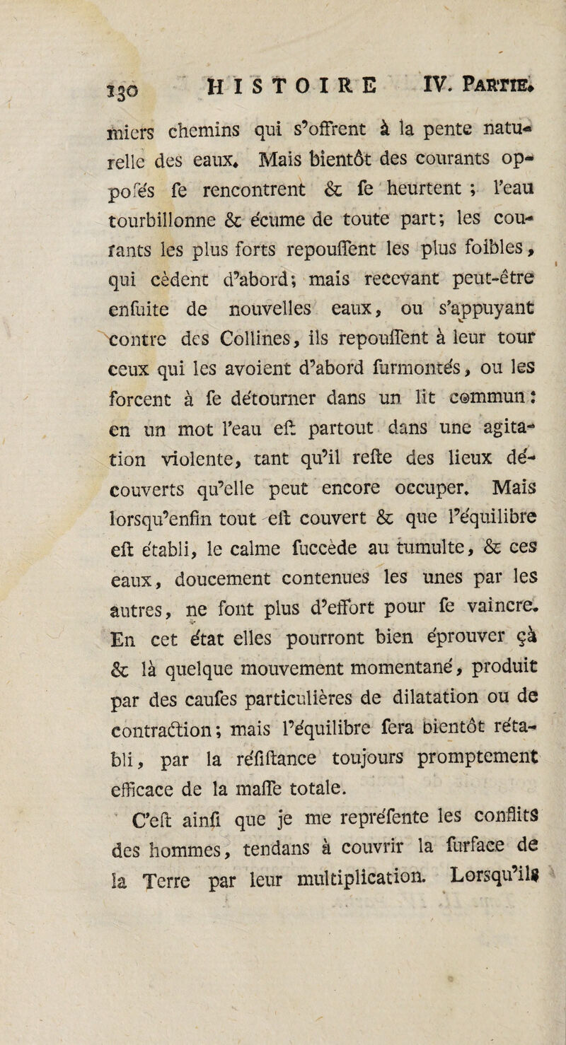 riiiers chemins qui s’offrent à la pente natu¬ relle des eaux* Mais bientôt des courants op- pofés fe rencontrent & fe heurtent ; l'eau tourbillonne & écume de toute part; les cou¬ rants les plus forts repouffent les plus foibles, qui cèdent d’abord; mais recevant peut-être enfuite de nouvelles eaux, ou s'appuyant contre des Collines, ils repouffent à leur tour ceux qui les avoient d’abord furmontés, ou les forcent à fe détourner dans un lit commun : en un mot l'eau efl partout dans une agita¬ tion violente, tant qu’il refie des lieux dé¬ couverts qu’elle peut encore occuper. Mais lorsqu’enfrn tout -eft couvert & que l’équilibre efl établi, le calme fuccède au tumulte, & ces eaux, doucement contenues les unes par les autres, ne font plus d’effort pour fe vaincre. 9r En cet état elles pourront bien éprouver çà & là quelque mouvement momentané, produit par des caufes particulières de dilatation ou de contraction ; mais l’équilibre fera bientôt réta¬ bli, par la réfiftance toujours promptement efficace de la maffe totale. C’eft ainü que je me repréfente les conflits des hommes, tendans à couvrir la fur face de la Terre par leur multiplication. Lorsqu’ils