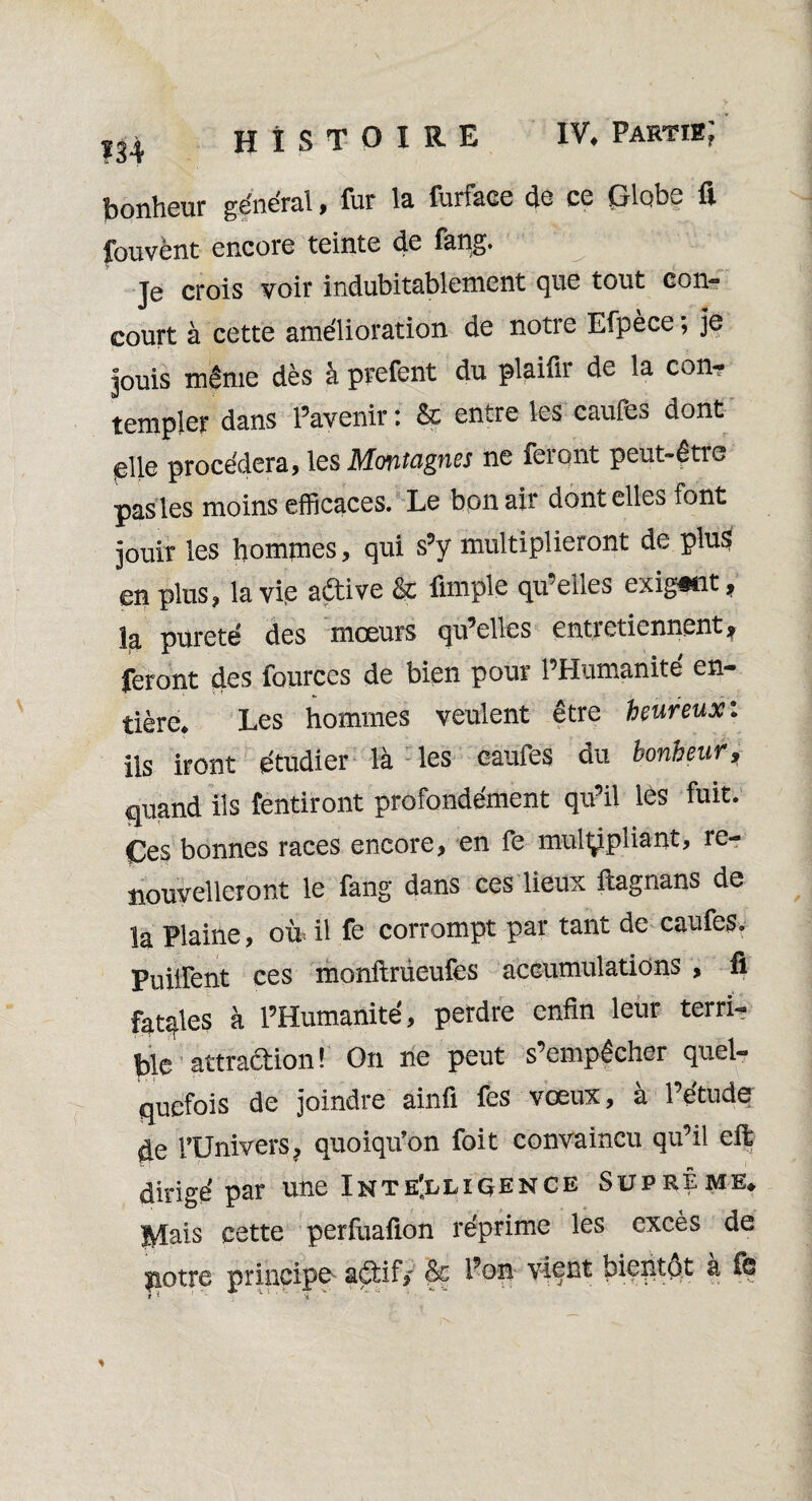 IV* Partie; î34 HISTOIRE bonheur général , fur la furface de ce ÇSflobe fi fouvènt encore teinte de Êang. Je crois voir indubitablement que tout con¬ court à cette amélioration de notre Efpèce ; je puis même dès à prefent du plaiûr de la con¬ templer dans l’avenir : & entre les caufes dont p\\Q procédera, les Montagnes ne feront peut-être pas les moins efficaces. Le bon air dont elles font jouir les hommes, qui s’y multiplieront de plus en plus, la vie adive & fimple qu’elles exigent, la pureté des moeurs qu’elles entretiennent^ feront des fources de bien pour l’Humanité en¬ tière* Les hommes veulent être heureux i ils iront étudier là les caufes du bonheur, quand ils fendront profondément qu’il les fuit. Ces bonnes races encore, en fe multipliant, re¬ nouvelleront le fang dans ces lieux ftagnans de la Plaine, oir il fe corrompt par tant de caufes. Puiiïent ces monftrüeufes accumulations , fi fatqles à l’Humanité, perdre enfin leur terri¬ ble attradion! On ne peut s’empêcher quel¬ quefois de joindre ainfi fes vœux, à l’étude de l’Univers, quoiqu’on foit convaincu qu’il eft dirigé par une Inte'llxçence Suprême* Mais cette perfuafion réprime les excès de potre principe adif> &£ vient bientôt a fe