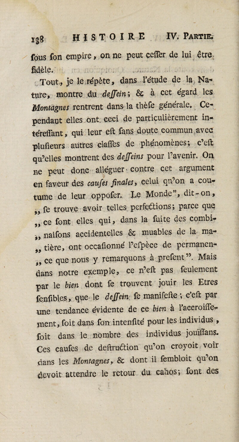 Xgg HISTOIRE IV, Partie, / fous fon empire, on ne peut çeffer de lui être fidèle. . . ... Tout., Je le répète, dans l'étude de la Na¬ ture, montre du dejfein; & à cet égard les Montagnes rentrent dans la thefe geneiale. Ce¬ pendant elles ont ceci de particulièrement in* téreflant, qui leur eft fans doute commun avec plaideurs autres dafles de phénomènes; c’eft qu’elles montrent des dejjeins pour l’avenir. On ne peut donc alléguer * contre cet argument en faveur des caufes finales, celui qu’on a cou¬ tume de leur oppofer. Le Monde”, dit-on, ^ fe trouve avoir telles perfections; parce que ce font elles qui, dans la fuite . naifons accidentelles & jouables de la ma¬ tière, ont occafionné l’efpèce de permanen- 9 9 „ ce que nous y remarquons à prefent Mais dans notre exemple, ce n eft pas feulement par le bien dont fe trouvent jouir les Etres fenfibles, que le dejjein fe manifefte ; c’eft par une tendance évidente de ce bien à l'accroifie* nient, foit dans fon intenfité pour les individus , foit dans le nombre des individus jouïlTans. Ces caufes de deftruCtion qu’on croyoit voir dans les Montagnes, & dont il fembloit qu on devoit attendre le retour du cahos; font des