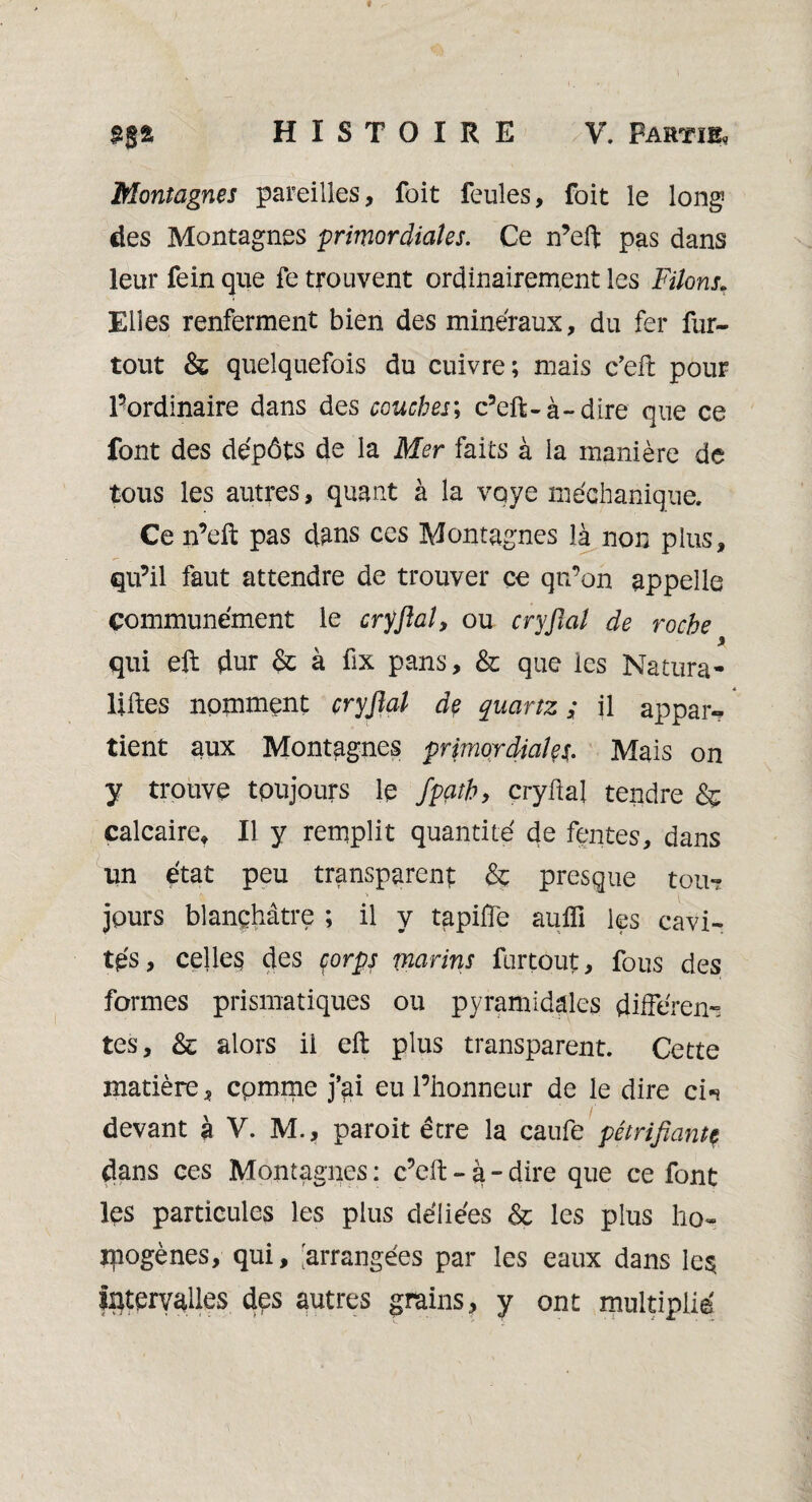 Montagnes pareilles, foit feules, foit le long des Montagnes primordiales. Ce n’eft pas dans leur fein que fe trouvent ordinairement les Filons\ Elles renferment bien des minéraux, du fer fur- tout & quelquefois du cuivre; mais e’eft pour Pordinaire dans des couches; c’eft-à~dire que ce font des dépôts de la Mer faits à la manière de tous les autres, quant à la voye méchanique. Ce n’eft pas d^ns ces Montagnes là non plus, qu’il faut attendre de trouver ce qn’on appelle communément le cryftal, ou cryftal de roche 9 qui eft dur à fix pans, & que les Natura- liftes nomment cryftal de quartz ; il appaiv tient aux Montagnes primordiales;. Mais on y trouve toujours le fpçith, cryftal tendre & calcaire* Il y remplit quantité de fentes, dans un état peu transparent & presque tou? jours blanchâtre ; il y tapiffe aufli les cavi¬ tés, celles des corps marins furtôut, fous des formes prismatiques ou pyramidales différen¬ tes, & alors il eft plus transparent. Cette matière, cpmme j’ai eu l’honneur de le dire ci-* devant à V. M., paroit être la caufe pétrifiantç dans ces Montagnes : c’eft - à - dire que ce font Içs particules les plus déliées & les plus ho» qiogènes, qui, 'arrangées par les eaux dans le$ Intervalles des autres grains, y ont multiplie