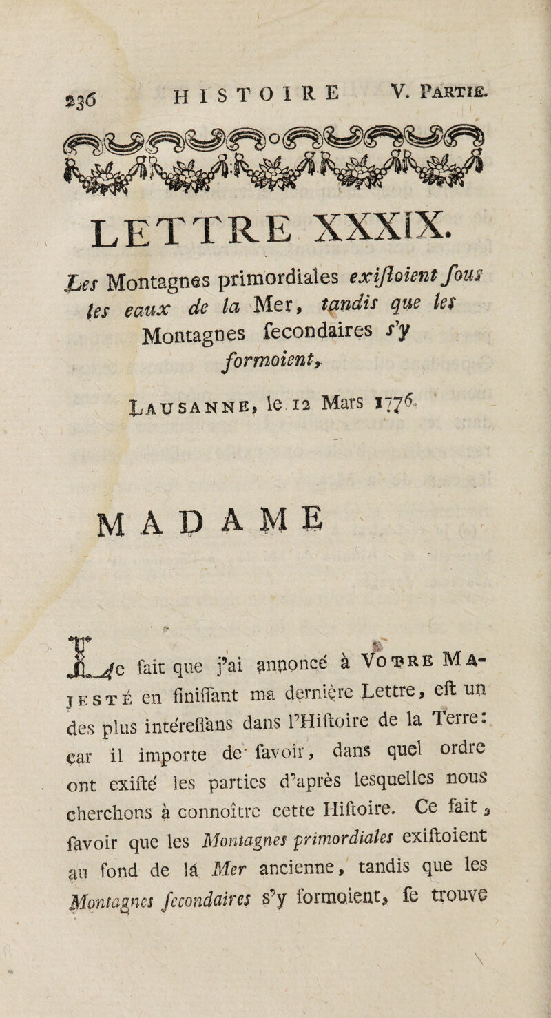 Les Montagnes primordiales exijloient fous tes eaux de ta Mer, tandis que les Montagnes fecondaires s’y formoienty Lausanne, le 12 Mars 177*5, madame F sfp. fait que j’ai annoncé à Votre Ma- jesté en Unifiant ma dernière Lettre, eft un des plus intéreüans dans l’Hiftoire de la Terre: car il importe dc'favoir, dans quel oïdic ont exifte ies parties d’après lesquelles nous cherchons à connoître cette Hiftoire. Ce fait 3 favoir que les Montagnes primordiales cxiftoient au fond de lâ Mer ancienne, tandis que les Montagnes fecondaires s’y formoient, fe trouve