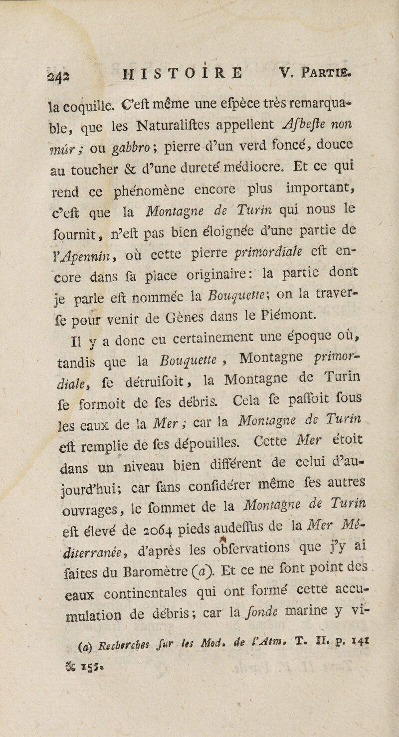 $42 HISTOIRE la coquille. C’eft même une efpèce très remarqua¬ ble, que les Naturaliftes appellent Afbefte non mur ; ou gabbro ; pierre d’un verd foncé, douce au toucher & d’une dureté médiocre. Et ce qui rend ce phénomène encore plus important, c’eft que la Montagne de Turin qui nous le fournit, n’eft pas bien éloignée d’une partie de Y Apennin, où cette pierre primordiale eft en¬ core dans fa place originaire : la partie dont je parle eft nommée la Bouÿuette; on la traver- fe pour venir de Gènes dans le Piémont. Il y a donc eu certainement une époque où, tandis que la Bonnette , Montagne primor¬ diale, fe détruifoit, la Montagne de Turin fe formoit de fes débris. Cela fe pafloit fous les eaux de la Mer ; car la Montagne de Turin eft remplie de fes dépouilles. Cette Mer étoit dans un niveau bien différent de celui d’au¬ jourd’hui; car fans confidérer même fes autres ouvrages, le fommet de la Montagne de Turin eft élevé de 2064 pieds audeffus de la Mer Mé¬ diterranée, d’après les obfervations que j’y ai faites du Baromètre Ça). Et ce ne font point des eaux continentales qui ont forme cette accu¬ mulation de débris; car la fonde mai inc y \i (à) Recherches fur les Med» de l'Atm» T. II. p. 141 & X5î«