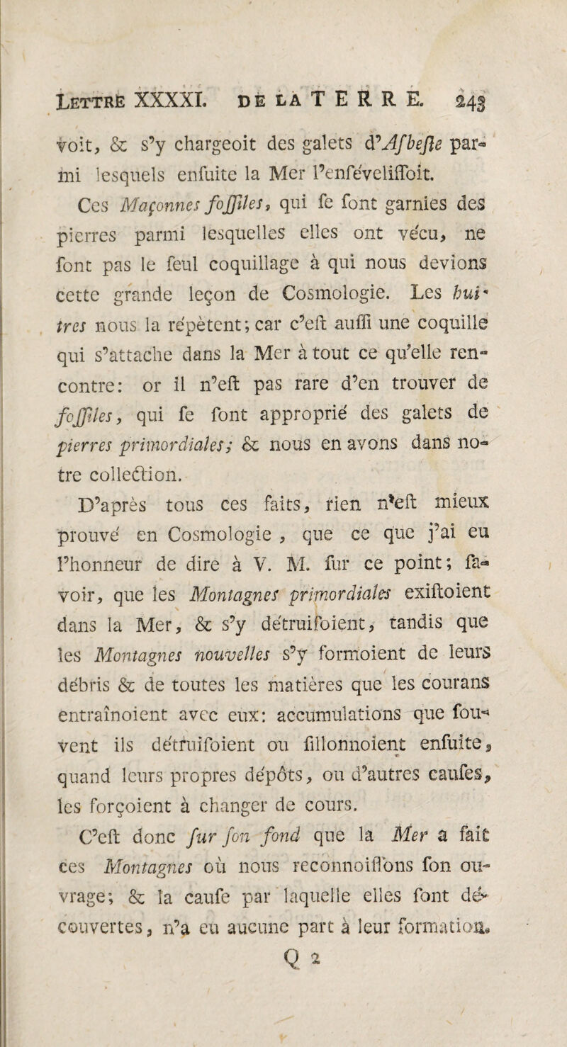 voit, & s’y chargeoit des galets d^AJbeJle par¬ mi lesquels enfuitc la Mer l’enfévelifloit. Ces Maçonnes fojfiles, qui fe font garnies des pierres parmi lesquelles elles ont vécu, ne font pas le feul coquillage à qui nous devions cette grande leçon de Cosmologie. Les hui* ires nous la répètent; car c’eft auffi une coquille qui s’attache dans la Mer à tout ce qu’elle ren¬ contre: or il n’eft pas rare d’en trouver de feffiles, qui fe font approprié des galets de pierres primordiales s & nous en avons dans no¬ tre colledion. D’après tous ces faits, rien n*eft mieux prouvé en Cosmologie , que ce que j’ai eu l’honneur de dire à V. M. fur ce point; fa- voir, que les Montagnes primordiales exiftoient dans la Mer, & s’y détruifoient, tandis que les Montagnes nouvelles s’y formoient de leurs débris & de toutes les matières que les courans entraînoient avec eux: accumulations que fou-* vent ils détfuifoient ou fillonnoient enfuite*, quand leurs propres dépôts, ou d’autres califes* les forçoient à changer de cours. C’eft donc fur fon fond que la Mer a fait ces Montagnes où nous reconnoiffons fon ou¬ vrage; & la caufe par laquelle elles font dé* couvertes, n’a eu aucune part à leur formation# Q 2