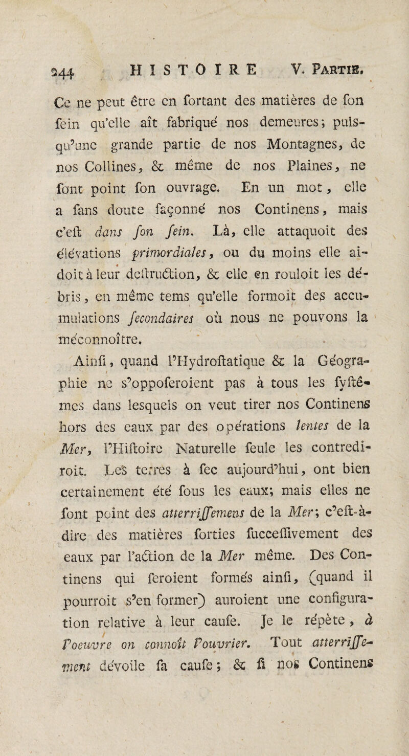 Ce ne peut être en fortant des matières de fon fein qu’elle ait fabriqué nos demeures; puis¬ qu’une grande partie de nos Montagnes, de nos Collines, & même de nos Plaines, ne font point fon ouvrage. En un mot, elle a fans doute façonné nos Continens, mais c’eft dans fon fein. Là, elle attaquoit des élévations primordiales, ou du moins elle ai- « doit à leur deffruétion, & elle en rouloit les dé¬ bris , en même tems qu’elle formoit des accu¬ mulations fecondaires où nous ne pouvons la méeonnoître. Ainfi, quand l’Hydroftatique & la Géogra- i phie ne s’oppoferoient pas à tous les fyftê- , 1 x - - L \ mes dans lesquels on veut tirer nos Continens hors des eaux par des opérations tentes de la Mer, l’Hiftoire Naturelle feule les contredi- roit. LeS terres à fec aujourd’hui, ont bien certainement été fous les eaux; mais elles ne font point des atterrijfemens de la Mer ; c’eft-à- dire des matières forties fucceflivement des eaux par l’aélion de la Mer même. Des Con¬ tinens qui feroient formés ainfi, (quand il pourroit s’en former} auroient une configura¬ tion relative à leur caufe. Je le répète , à P oeuvre on connoit Pouvrier. Tout anerrïffe- * ^ vient dévoilé fa caufe; & fi nos Continens