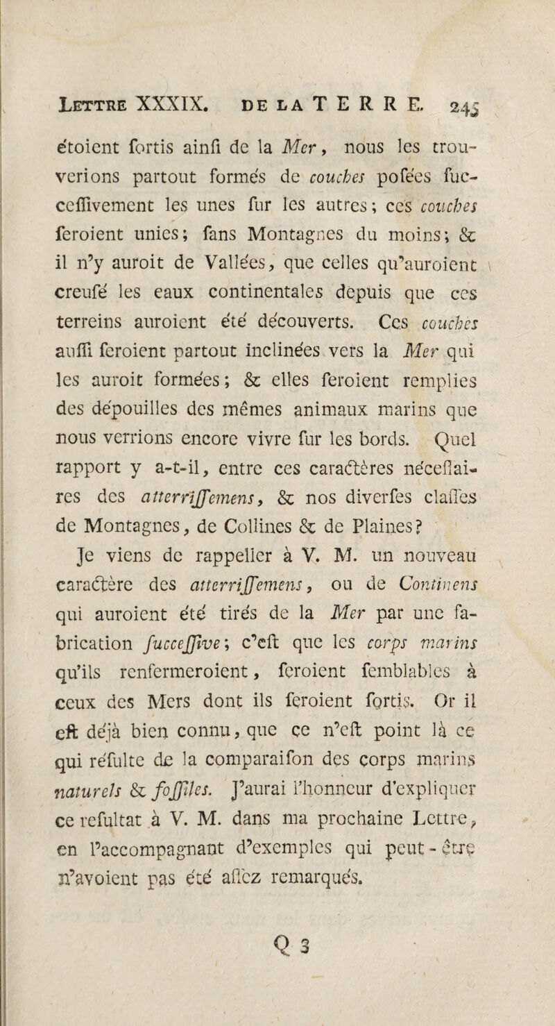 étoient fortis ainfi de la Mer, nous les trou¬ verions partout formés de couches pofées fuc- ceflivement les unes fur les autres; ces couches feroient unies; fans Montagnes du moins; & il n’y auroit de Vallées, que celles qu’auroient creufé les eaux continentales depuis que ces terreins auroient été découverts. Ces couches aufîi feroient partout inclinées vers la Mer qui les auroit formées ; & elles feroient remplies des dépouilles des mêmes animaux marins que nous verrions encore vivre fur les bords. Quel rapport y a-t-il, entre ces caractères néceflai¬ res des aîterrijfemens, & nos diverfes cl allés de Montagnes, de Collines & de Plaines ? Je viens de rappelier à V. M. un nouveau caraCtère des aîterrijfemens, ou de Continens qui auroient été tirés de la Mer par une fa¬ brication fuccejfive ; c’elt que les corps marins qu’ils renfermeroient, feroient femblables à ceux des Mers dont ils feroient fortis. Or il eft déjà bien connu, que ce n’cft point là ce qui réfulte de la comparaifon des corps marins naturels & fojfiles. J’aurai l’honneur d’expliquer ce refultat à V. M. dans ma prochaine Lettre ? en 1’accompagnant d’exemples qui peut - être n’a y oient pas été allez remarqués.