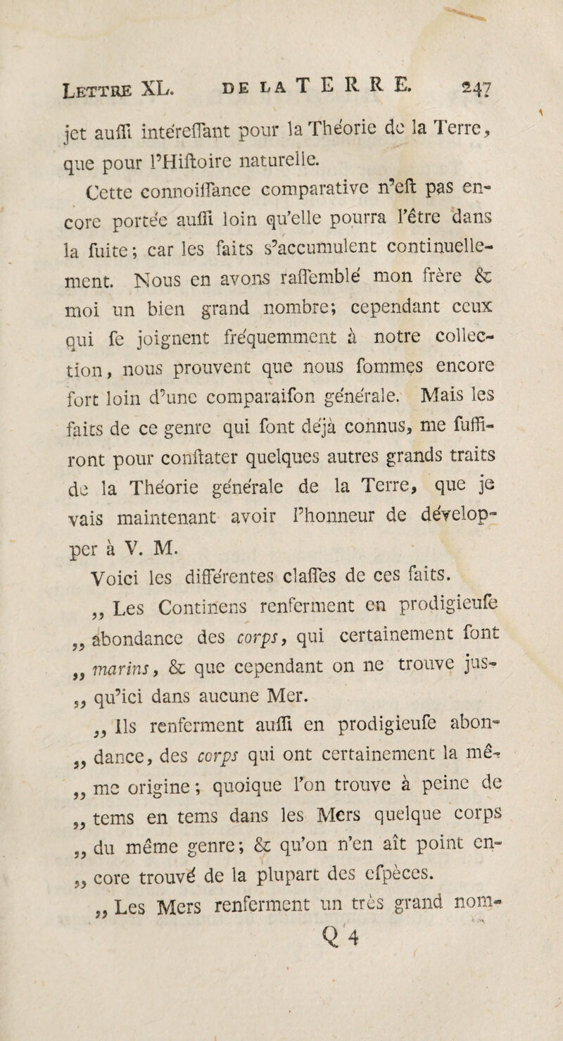 de la T E R R E. jet aufli inte'reffant pour la Théorie de la Terre, que pour l’Hiftoire naturelle. Cette connoiflance comparative n’eft pas en¬ core portée aufli loin qu'elle pourra hêtre dans la fuite ; car les faits s’accumulent continuelle¬ ment. Nous en avons raflemblé mon frère & moi un bien grand nombre; cependant ceux qui fe joignent fréquemment à notre collec¬ tion, nous prouvent que nous Tommes encore fort loin d’une comparaifon générale. Mais les faits de ce genre qui font déjà connus, me fuflt- ront pour conflater quelques autres grands traits de la Théorie générale de la Terre, que je vais maintenant avoir l’honneur de dévelop¬ per à V. M. Voici les différentes clafTes de ces faits. „ Les Continens renferment en prodigieufe 52 abondance des corps, qui certainement font „ marins, & que cependant on ne trouve jus- ,5 qu’ici dans aucune Mer. 5, Ils renferment aufli en prodigieufe abon- 3, dance, des corps qui ont certainement la me- ,2 me origine ; quoique fon trouve à peine de ,2 tems en tems dans les Mers quelque corps ,2 du même genre; & qu’on n’en ait point en- 22 core trouvé de la plupart des cfpèces. j, Les Mers renferment un très grand nom» Q4