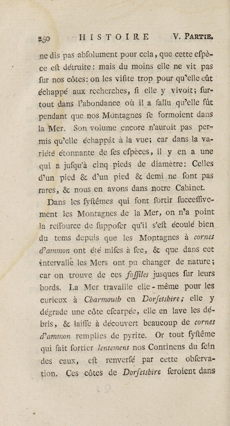 50 ne dis pas abfolument pour cela, que cette efpè- ce eft détruite : mais du moins elle ne vit pas fur nos côtes: on les vifite trop pour qu’elle eût échappé aux recherches-, fi elle y vivoit; fur- tout dans l’abondance où il a fallu qu’elle fût pendant que nos Montagnes fe formoient dans la Mer. Son volume encore n’auroit pas per¬ mis qu’elle échappât à la vue; car dans la va¬ riété étonnante de fes efpèces, il y en a une qui a jufqu’à cinq pieds de diamètre: Celles d’un pied & d’un pied & demi ne font pas rares, & nous en avons dans notre Caoinct. Dans les fyftêmes qui font fortir fucceffive- ment les Montagnes de la Mer, on n’a point la reffource de fuppofer qu’il s’eft écoulé bien du tems depuis que les Montagnes à cornes tPammon ont été mifes à fcc, & que dans cet intervalle les Mers ont pu changer de nature ; car on trouve de ces foffiles jusques fur leurs bords. La Mer travaille elle-même pour les curieux à Charmoutb en Dorfetshire; elle y dégrade une côte efearpée, elle en lave les dé¬ bris, & laiffe à découvert beaucoup de cornes (Pammon remplies de pyrite. Or tout fyftême qui fait fortier lentement nos Continens du fein des eaux, eft renverfé par cette obferva- « ». tion. Ces côtes de Dorfetshire feroient dans ** <