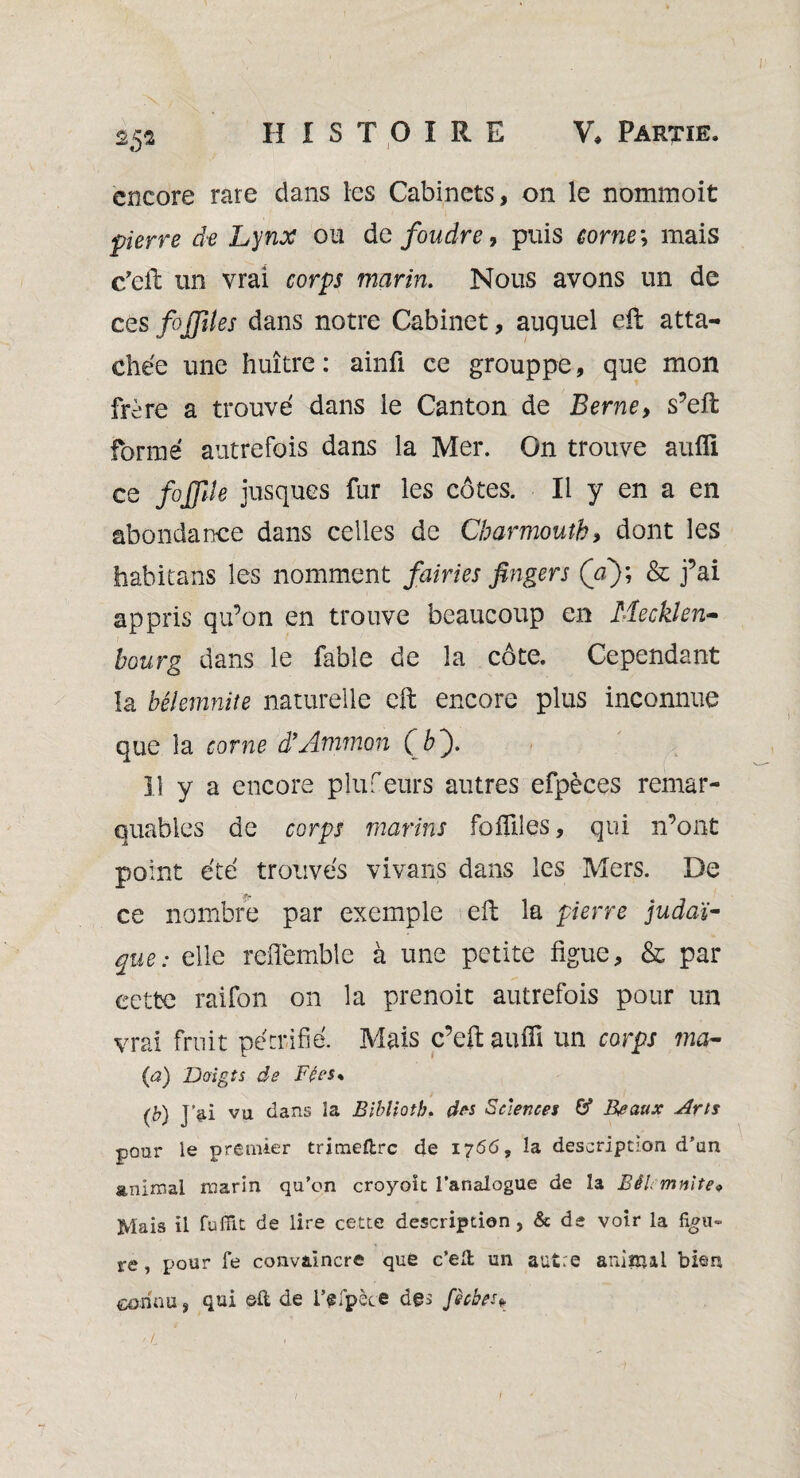 encore rare dans les Cabinets, on le nommoit pierre de Lynx ou de foudre, puis corne ; mais c’eft un vrai corps marin. Nous avons un de ces fojfiles dans notre Cabinet, auquel eft atta¬ chée une huître : ainû ce grouppe, que mon frère a trouvé dans le Canton de Berne, s’eft formé autrefois dans la Mer. On trouve aufli ce fojjîle jusques fur les côtes. Il y en a en abondance dans celles de Charmoutb, dont les habitans les nomment fairies fingers (V); & j’ai appris qu’on en trouve beaucoup en Mecklen- bourg dans le fable de la côte. Cependant la bélemnite naturelle eft encore plus inconnue que la corne d’Ammon ( b). Il y a encore plufeurs autres efpèces remar¬ quables de corps marins foAiles, qui n’ont point été trouvés vivans dans les Mers. De ce nombre par exemple eft la pierre judaï¬ que: elle reiïemble à une petite figue, & par cette raifon on la prenoit autrefois pour un vrai fruit pétrifié. Mais c’eft aufli un corps ma- (a) Doigts de Fées* (b) J'ai vu dans la Bibliotb. des Sciences & Beaux Ans pour le premier trimeftre de 1766, la description d’un animal marin qu’on croyoit l’analogue de la BêU mnite* Mais il fuffit de lire cette description, & de voir la figu¬ re , pour fe convaincre que c’eÆ un autre animal bien connu, qui ©ft de i’efpèce des fèches*