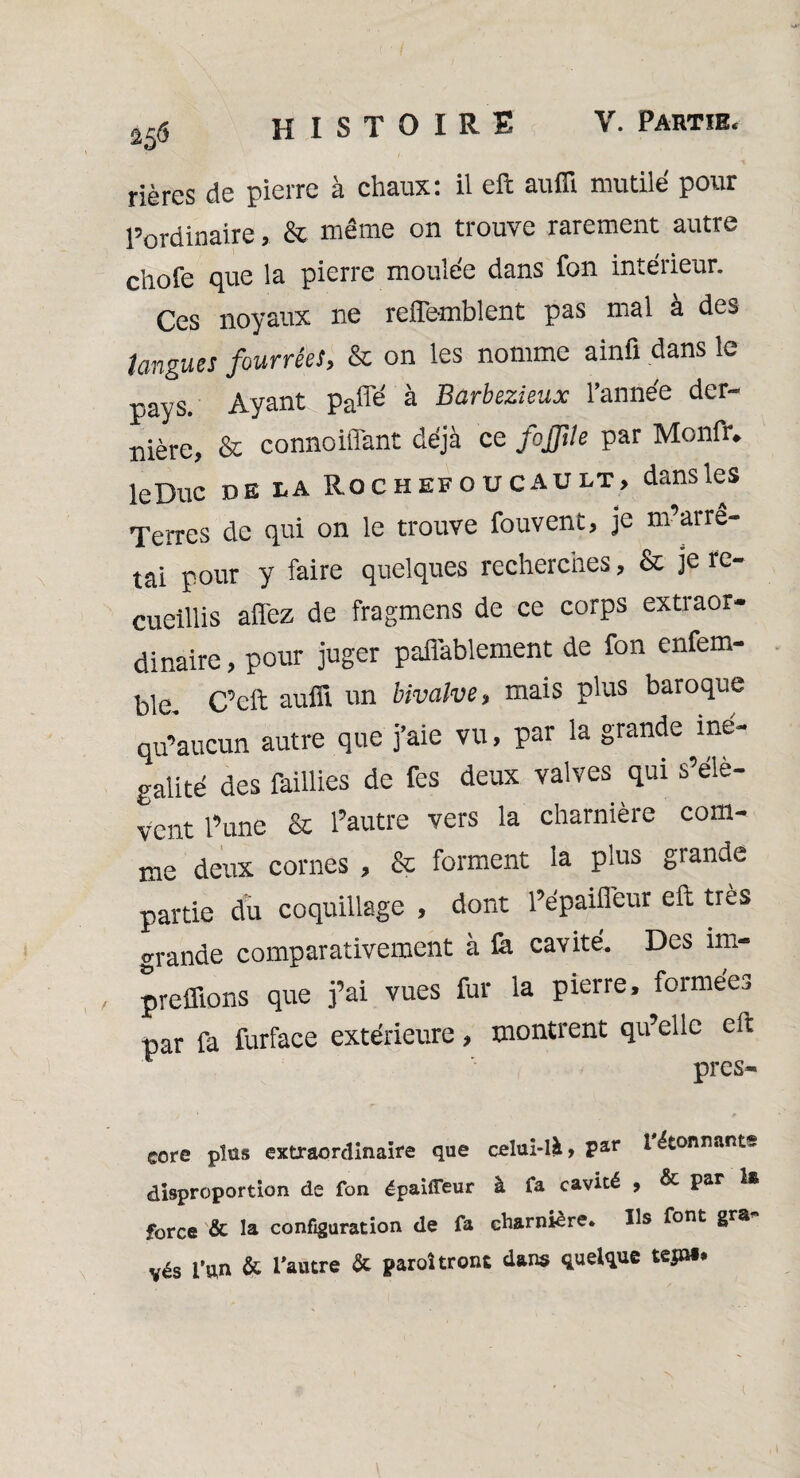 25<5 rières de pierre à chaux: il eft auffi mutilé pour l’ordinaire , & même on trouve rarement autre chofe que la pierre moulée dans fon intérieur. Ces noyaux ne reiïemblent pas mal à des longues fourrées, & on les nomme ainfi dans le pays. Ayant paffe' à Barbezieux l'année der¬ nière, & connoiffant déjà ce fojftle par Monfr. leDuc de la Rochefoucault, dans les Terres de qui on le trouve fouvent, je m’arrê¬ tai pour y faire quelques recherches, & je re¬ cueillis allez de fragmens de ce corps extraor¬ dinaire , pour juger paflablement de fon enfem- ble. C’eft auffi un bivalve, mais plus baroque qu’aucun autre que j’aie vu, par la grande iné¬ galité des faillies de fes deux valves qui s’élè¬ vent l’une & l’autre vers la charnière com¬ me deux cornes , & forment la plus grande partie du coquillage , dont l’épaifieur eft très grande comparativement à fa cavité. Des im- , preffions que j’ai vues fur la pierre, formées par fa furface extérieure, montrent qu’elle eft près- core plus extraordinaire que celui-là, par 1 étonnants disproportion de fon épaiffeur à fa cavité , & Par force & la configuration de fa charnière. Us font gra vés l’un & l'autre & paraîtront dans quelque tep». 'N