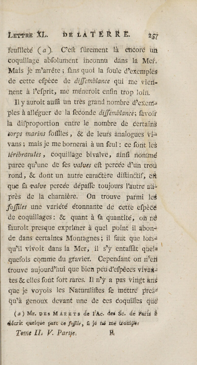 Feuilleté (a). C’eft fûrement là eïicorë uh coquillage abfolumént inconnu dans là MeL Mais je m’arrête ; fans quoi la foule d’exemples de cette efpèce de dijfcmblance qui nie vien¬ nent à l’efprit, me mènerait enfin trop loin. Il y auroit auifi un très grand nombre d’excm-» pies à alléguer de la fécondé âijfembîance; favoir la difproportion entre le nombre de certains s'orps marins fo Ailes, & de leurs analogues vir* vans ; mais je me bornerai à un feul : ce font les iêrêbratuîes, coquillage bivalve, ainA nôntmé parce qu’une de fes valves eft percée d’un trou rond, & dont un autre caractère diftinètif, éft que fa valve percée dépaffe toujours l’autre au¬ près de là charnière. On trouve parmi iei4 fojjiïes une variété étonnante de cette efpèce de coquillages: & quant à fa quantité, oh nè îauroit presque exprimer à quel point il abon¬ de dans certaines Montagnes; il faut que lors¬ qu’il vivoit dans la Mer, il s’y entaffàt qüeia quefois comme du gravier. Cependant on n’eü trouvé aujourd’hui que bien peu d’efpècës vivan¬ tes Ôc elles font fort rares. Il n’y a pas Vingt ans que je voyois les Naturalises fe mettre pres^ qu’à genoux devant une de Ces Coquilles qüë (a) Wlr. pEs Marets de 1 Àc. de* Sc. de Paris â décrit quelque part ce fojfîle t fi je ne me iÏQmÿÜi Terne IL V. Partie, R