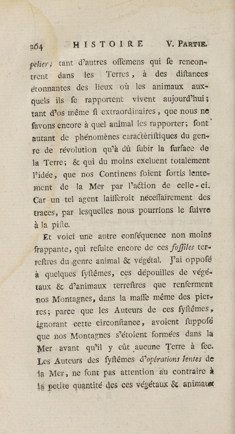 %ÔAf felîer; tant d’autres offemens qui fe reneon- trent dans les Terres, à des diftances étonnantes des lieux oii les animaux aux^ quels ils fe rapportent vivent aujourd’hui; tant d’os même fi extraordinaires , que nous ne (avons encore à quel animal les rapporter; font* autant de phénomènes caradèriftiques du gen^ ye de révolution qu’à dû fubir la furface de la Terre; & qui du moins excluent totalement pidée, que nos Continens foient fortis lente¬ ment de la Mer par l’adion de celle-ci. Car un tel agent laifteroit néceiïairement des traces, par lesquelles nous poumons le fuivre à la pille. Et voici une autre conféquenee non moins frappante, qui refulte encore de ces fojfîles ter- reftres du .genre animal & végétal. J’ai oppofé à quelques fyftêmcs, ces dépouilles de végé¬ taux & d’animaux terreftres que renferment nos Montagnes, dans la malle même des pier* res; parce que les Auteurs de ces fyftêmes, ignorant cette circonitance, avoient iuppofe que nos Montagnes s’étoient formées dans la Mer avant qu’il y eût aucune Terre à fec. Les Auteurs des fyftêmes d’opérations lentes de la Mer, ne font pas attention au contraire k la petite quantité des ces végétaux & animais