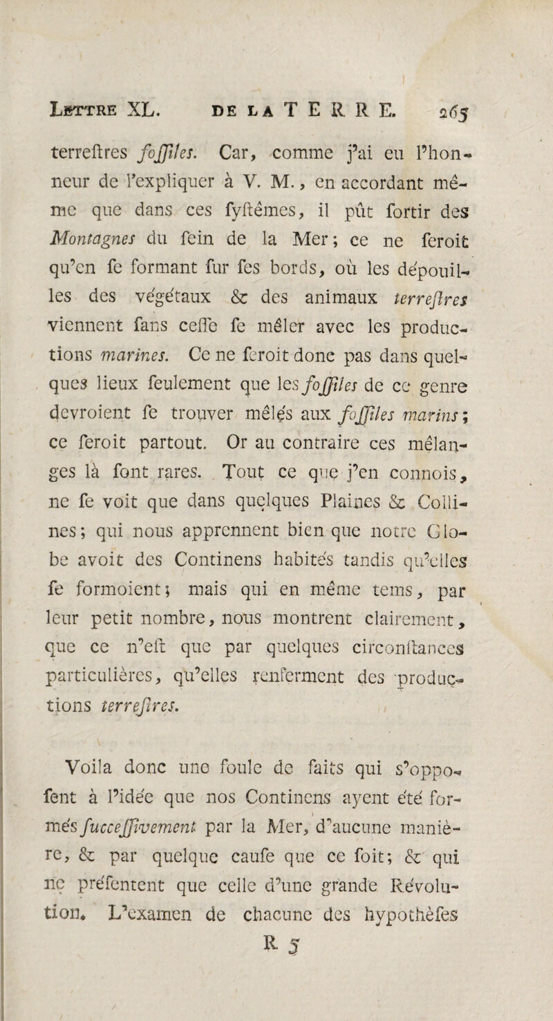 2<?5 terreftres fojjlles. Car, comme fai eu l’hon¬ neur de l'expliquer à V. M., en accordant me¬ me que dans ces fyftêmes, il pût fortir des Montagnes du fein de la Mer; ce ne feroit qu’en fe formant fur fes bords, où les dépouil¬ lés des végétaux & des animaux terreflres viennent fans celle fe mêler avec les produc¬ tions marines. Ce ne feroit donc pas dans quel¬ ques lieux feulement que 1 esfoJJUes de ce genre devroient fe trouver mêlés aux fujjïles marins ; ce feroit partout. Or au contraire ces mélan¬ ges là font rares. Tout ce que j’en connois, ne fe voit que dans quelques Plaines & Colli¬ nes; qui nous apprennent bien que notre Glo¬ be avoit des Continens habités tandis qu’elles fe formoient; mais qui en même teins, par leur petit nombre, nous montrent clairement, que ce n’elt que par quelques circonltances particulières, qu’elles renferment des •produc¬ tions terrefires. Voila donc une foule de faits qui s’oppo- fent à l’idée que nos Continens ayent été for- » més fuccejfvemcnl par la Mer, d'aucune maniè¬ re, & par quelque caufe que ce foit; & qui ne préfentent que celle d’une grande Révolu¬ tion* L’examen de chacune des hypothèfes R S