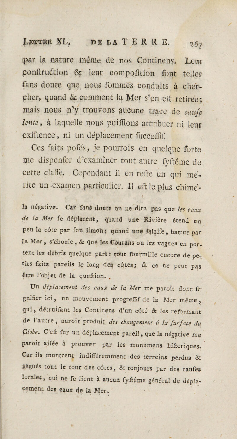 • • • f 26 J •par la nature même de nos Continens. Leur conftruétion & leur compofition font telles fans doute que nous fommes conduits à cher¬ cher, quand & comment la Mer s’en cft retirée; mais nous n’y trouvons aucune trace de caufe îente, à laquelle nous puiffions attribuer ni leur cxiftence, ni un déplacement fuccefîlf. Ces faits pofés, je pourrois en quelque forte me dispenfer d’examiner tout autre fyftême de cette cla(Te. Cependant il en relie un qui mé¬ rite un examen particulier, il eft le plus chimé- ‘ 1 îa négative. Car fans doute on ne dira pas que les eaux âe la Mer fe déplacent, quand une Rivière étend un peu la cote par fen limon ; quand une falaife, battue oar la Mer, s’éboule, & que les Courans ou les vagues en por¬ tent les débris quelque part : tout fourmille encore de pe¬ tits faits pareils le long deg côtes; &: ce ne peut pas être l'objet de la queflion. , Un déplacement des eaux de la Mer me piroit donc fr gnifier ici, un mouvement progreffif de la Mer même , qui? détruifant les Continens d.’un côté <3c les reformant de 1 autre , auroit produit des cbangemens à la futfc.ee dis. Globe. C'eft fur un déplacement pareil, que la négative me paroit ai fée à prouver par les monumens hifloriques. Car ils montrent indifféremment des terreins perdus & gagnés tout le tour des côtes, & toujours par des caufes locales, qui ne fe lient à aucun fyltême général de dépla¬ cement des eaux de la Mer»