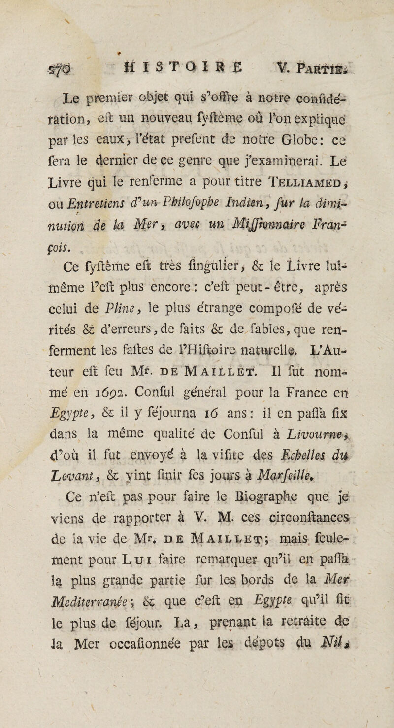 Le premier objet qui s’offre à notre confédé¬ ration, eft un nouveau fyftème ou Ton explique parles eaux, l’état prefent de notre Globe: ce fera le dernier de ce genre que j’examinerai. Le Livre qui le renferme a pour titre Telliamed , ou Entretiens cPun Philofophe Indien, fur la dimi- A nutiori de la Mer, avec un Mijjhnnaire Fran¬ çois. Ce fyftème eft très fmgulier, & le Livre lui- même Peft plus encore: c’eft peut-être, après celui de Pline, le plus étrange compofé de vé¬ rités & d’erreurs, de faits & de fables, que ren¬ ferment les faites de PHiftoire naturelle. L’Au¬ teur eft feu M?. de Maillet. Il fut nom¬ mé en 1692. Confié général pour la France en Egypte, & il y féjourna 16 ans: il en pafîà fix dans la même qualité de Confié à Livourne * d’où il fut envoyé à la vifite des Echelles du Levant, & vint finir fes jours à Marfeille♦ Ce n’eft pas pour faire le Biographe que je viens de rapporter à V. M. ces circonftances de ia vie de Mn de Maillet; mais feule¬ ment pour Lui faire remarquer qu’il en palfa la plus grande partie fur les bords de la Mer Mediterranée; & que c’eft en Egypte qu’il fit le plus de féjour. La, prenant la retraite de ta Mer occafionnée par les depots du Nil 9