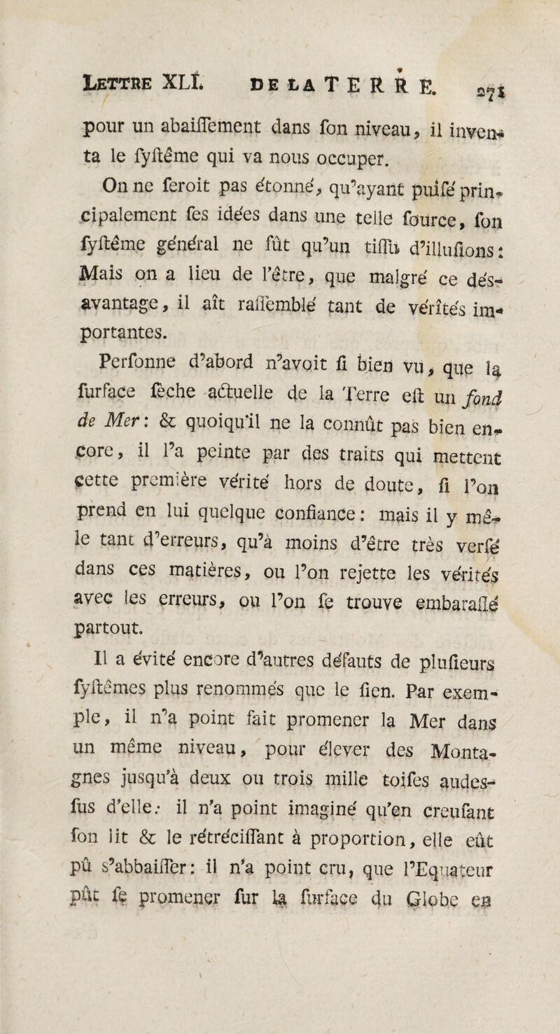 Lettre XLI. de la TERRE. aîI pour un abaiflement dans fon niveau, il inven* ta le fyftême qui va nous occuper. On ne feroit pas étonné, qu’ayant puifé prin¬ cipalement Tes idées dans une telle fource, fon fyltéme général ne fût qu’un tiflU d’iliufions: Mais on a lieu de l'être, que malgré ce dés¬ avantage , il ait raflemblé tant de vérités im¬ portantes. Perfonne d’abord n’avoit fi bien vu, que la furface feche actuelle de la Terre eft un fond de Mer : & quoiqu'il ne la connût pas bien en* core, il l’a peinte par des traits qui mettent cette première vérité hors de doute, fi l’on prend en lui quelque confiance : mais il y mê¬ le tant d'erreurs, qu’à moins d’être très verfé dans ces matières, ou l’on rejette les vérités avec les erreurs, ou l’on fè trouve embarailé partout. Il a évité encore d’autres défauts de pîufieurs fyftêmes plus renommés que le fien. Par exem¬ ple, il n’a point fait promener la Mer dans un même niveau, pour élever des Monta¬ gnes jusqu'à deux ou trois mille toifes audes- fus d’elle.* il n'a point imaginé qu'en creufant fon lit & le rétréciflant à proportion, elle eut pû s’abbaiiïer: il n’a point cru, que l’Equateur pût le promener fur la furface du Globe en