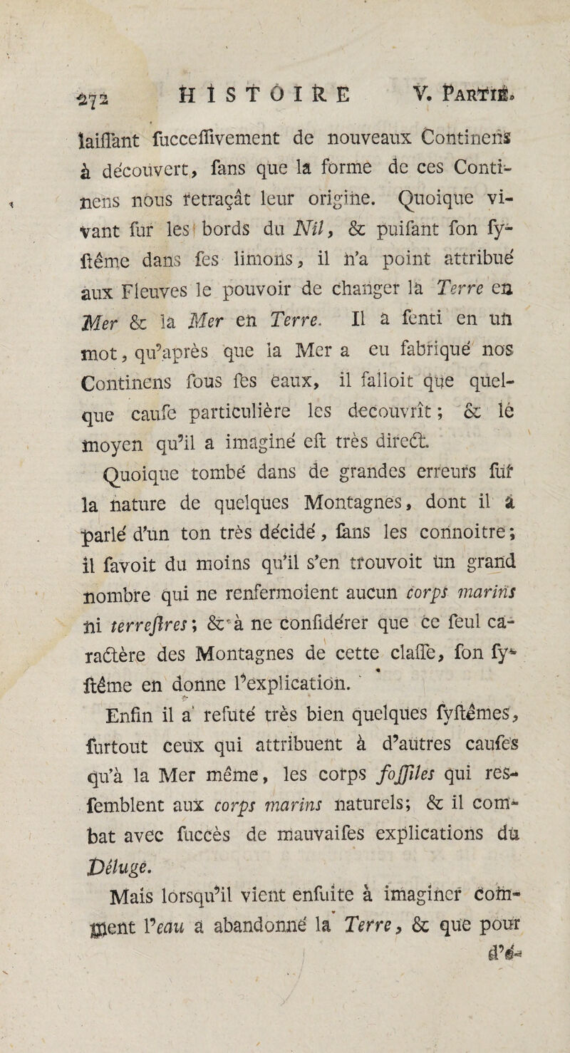 îaiffant fuccefiivement de nouveaux Continent à découvert, fans que la forme de ces Conti- îiens nous retraçât leur origine. Quoique vi¬ vant fur les bords du Nil, & puifant fon fy- iiême dans fes limons, il n’a point attribué aux Fleuves le pouvoir de changer la Terre en Mer & la Mer en Terre. Il a fenti en un mot, qu’après que la Mer a eu fabriqué nos Continens fous fès eaux, il falloir que quel¬ que caufe particulière les découvrît ; & lé moyen qu’il a imaginé eft très direét Quoique tombé dans de grandes erreurs fut la nature de quelques Montagnes, dont il a parlé d'un ton très décidé, fans les connoitre; il favoit du moins qu’il s’en tfouvoit Un grand nombre qui ne renfermoient aucun corps marins ni terreftres; &rà ne conûdérer que ce feul ca¬ ractère des Montagnes de cette claiïe, fon fy* « ftéme en donne F explication. ’fr * Enfin il a’ réfuté très bien quelques fvftêmes, furtout ceux qui attribuent à d’autres caufes qu’à la Mer même, les corps fojjiles qui res- femblent aux corps marins naturels; & il com¬ bat avec fuccès de mauvaifes explications du Déluge. Mais lorsqu’il vient enfuite à imaginer com¬ ment Veau a abandonné la Terres & que pour