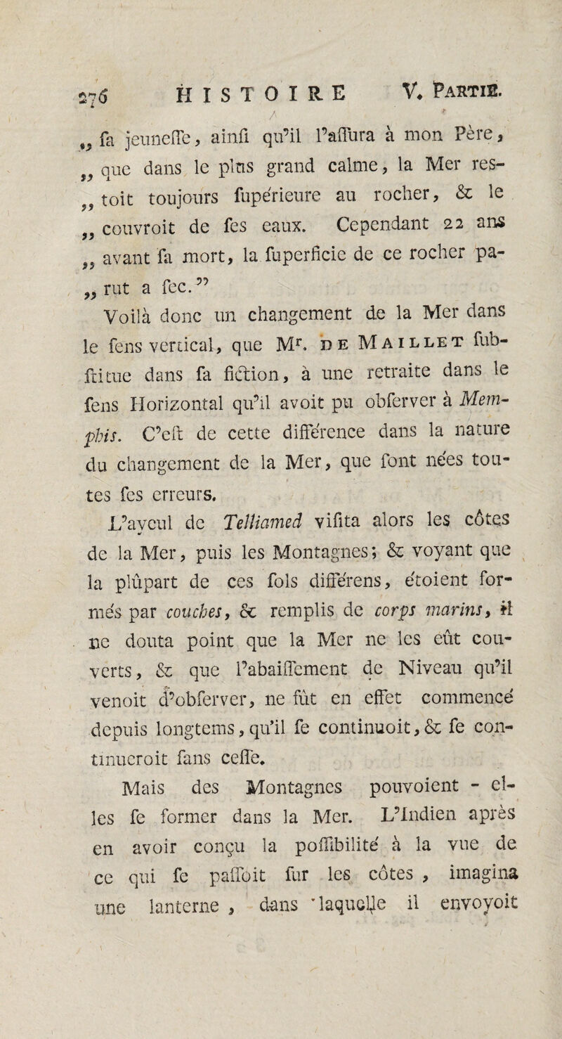 275 HISTOIRE V. Partis. / * fa jeuneffe, ainû qu’il l’affura à mon Père, 9y que dans le pins grand calme, la Mer res- toit toujours fupérieure au rocher, & le couvroit de fes eaux. Cependant 22 ans „ avant fa mort, la fuperfîcie de ce rocher pa- „ rut a fec. ” Voilà donc un changement de la Mer dans le fens vertical, que Mr, de Maillet fub- ftitue dans fa fuftion, à une retraite dans le fens Horizontal qu’il avoit pu obferver à Mem¬ phis. C’eft de cette différence dans la nature du changement de la Mer, que font nées tou¬ tes fes erreurs. L’aveu 1 de Teîliamed vifita alors les côtes * de la Mer, puis les Montagnes ; & voyant que la plûpart de ces fols différens, étoient for¬ més par couches, & remplis de corps marins, il ne douta point que la Mer ne les eût cou¬ verts, & que l’abaiffement de Niveau qu’il venoit d’obierver, ne fût en effet commencé depuis longtems, qu’il fe continuoit, & fe con- tmueroit fans celle. Mais des Montagnes pouvoient - el¬ les fe former dans la Mer. L’Indien après en avoir conçu la pofilbilité à la vue de ce qui fe paffoit fur les côtes , imagina une lanterne , dans 'laquelle il envovoit