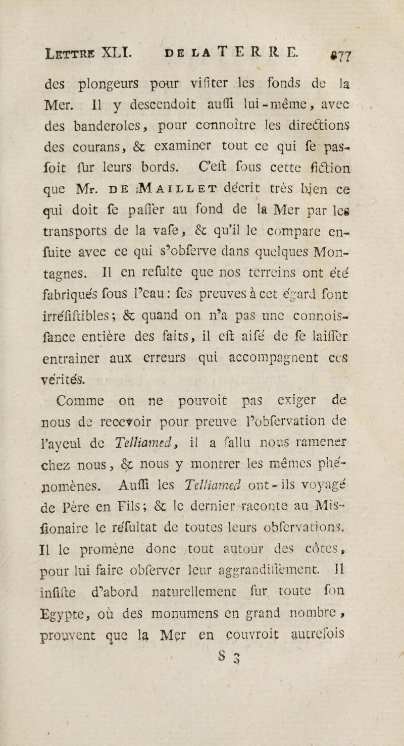 «77 des plongeurs pour vifiter les fonds de la Mer. Il y descendoit auiïï lui-même, avec des banderoles, pour connoître les diredions des courans, & examiner tout ce qui fe pas- foit fur leurs bords. C’eft fous cette fidion que Mr. de Maillet décrit très bien ce qui doit fe parler au fond de la Mer par les transports de la vafe, & qu’il le compare en- fuite avec ce qui s’obferve dans quelques Mon¬ tagnes. Il en refuîte que nos terreins ont été fabriqués fous l’eau: fes preuves à cet égard font irréftflibles; & quand on n’a pas une connois- fance entière des faits, il eft aifé de fe laifler entraincr aux erreurs qui accompagnent ces vérités. Comme on ne pouvoit pas exiger de nous de recevoir pour preuve l’obfervation de l’ayeul de Telîiamed, il a fallu nous ramener chez nous, & nous y montrer les mêmes phé¬ nomènes. Aufli les Telîiamed ont- ils voyagé de Père en Fils; & le dernier raconte au Mis- fionaire le réfultat de toutes leurs obfcrvacions. Il le promène donc tout autour des côtes, pour lui faire obferver leur aggrandiffement. Il infifte d’abord naturellement fur toute fon Egypte, où des monumens en grand nombre , prouvent que la Mer en couvroit autrefois