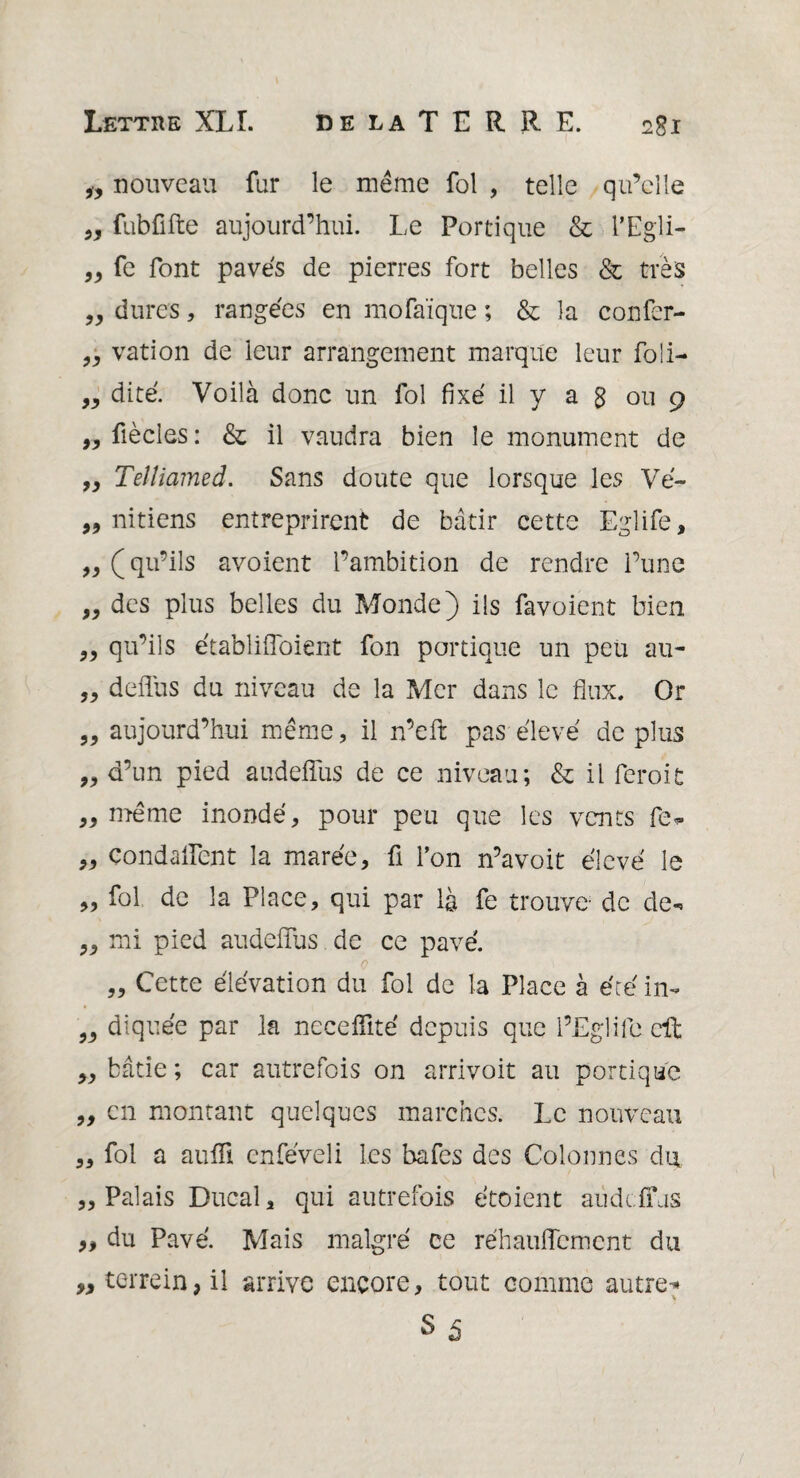 „ nouveau fur le même fol , telle qu’elle „ fubfifte aujourd’hui. Le Portique & l’Egü- „ fe font paves de pierres fort belles & très „ dures, rangées en mofaïque ; & la confer- „ vation de leur arrangement marque leur foli- „ dite. Voilà donc un fol fixé il y a g ou 9 9y fiècles: & il vaudra bien le monument de „ Telîiamed. Sans doute que lorsque les Vé~ „ nitiens entreprirent de bâtir cette Eglife, „ ( qu’ils avoient l’ambition de rendre l’une „ des plus belles du Monde) ils favoient bien „ qu’ils établifioient fon portique un peu au- „ deflus du niveau de la Mer dans le flux. Or „ aujourd’hui même, il n’eft pas élevé de plus ,, d’un pied audeffus de ce niveau; & il feroit „ même inondé, pour peu que les vents fe* 99 Condaffent la marée, fi l’on n’avoit élevé le ,, fol de la Place, qui par là fe trouve de de- „ mi pied audeffus de ce pavé. 0 „ Cette élévation du fol de la Place à été in- „ diquée par la neceflité depuis que l’Eglife cil „ bâtie ; car autrefois on arrivoit au portique „ en montant quelques marches. Le nouveau „ fol a auffi enféveli les bafes des Colonnes du „ Palais Ducal, qui autrefois étoient audeffus „ du Pavé. Mais malgré ce réhauffement du ,, terrein, il arrive encore, tout comme autres S5