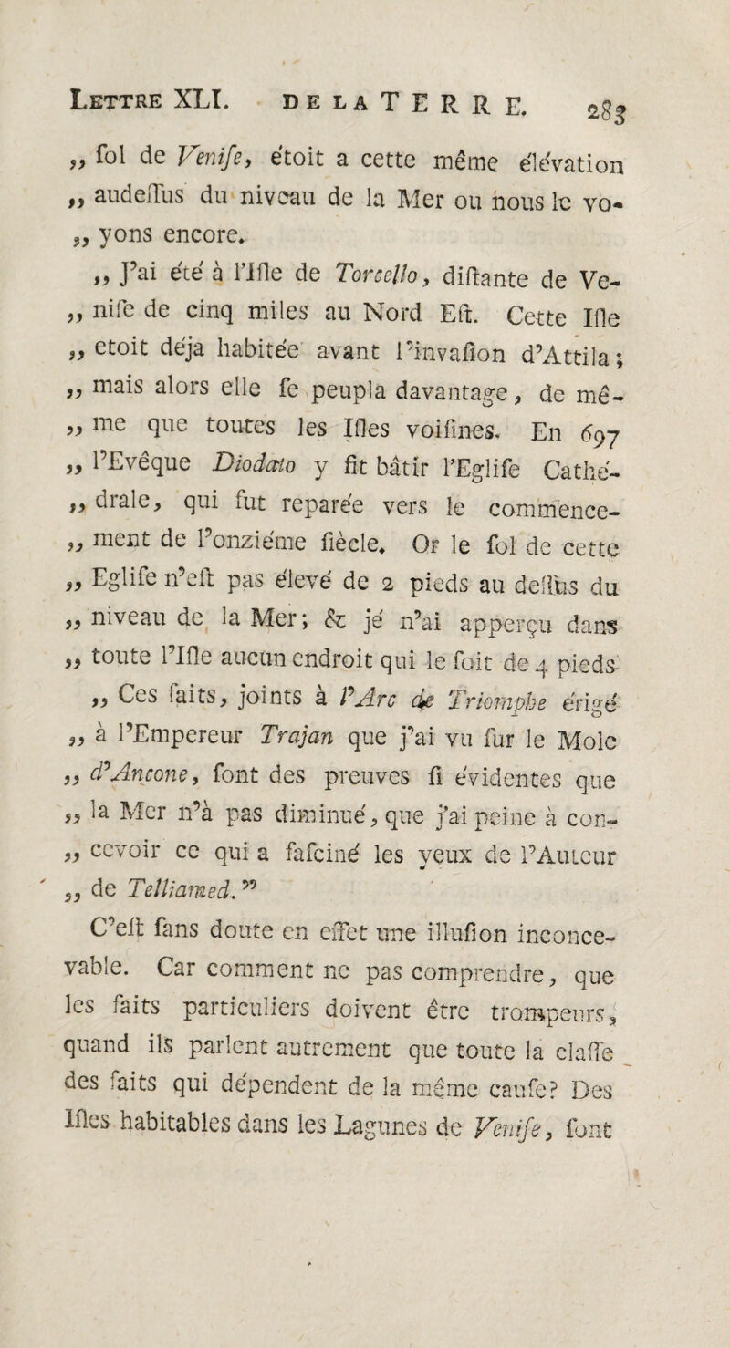 „ fol de Venife, étoit a cette même élévation „ audeiTus du niveau de la Mer ou nous le vo- „ yons encore. J^i été à fifle de TorccUo, disante de Ve- ,, nife de cinq miles au Nord Eft. Cette Ifie „ ctoit déjà habitée avant l’invafion d’Attila; „ mais alors elle fe peupla davantage * de mê- „ me que toutes les Ifles voifines. En 697 „ l’Evêque Diodato y fit bâtir l’Eglife Cathé- drale, qui fut reparée vers le commence- ment de l’onzième fiècle. Or le fol de cette „ Eglife n’efi: pas élevé de 2 pieds au delltis du „ niveau de la Mer; & je n’ai apperçu dans 99 toute 1 Ifle aucun endroit qui le foit de q pieds- 99 Ces faits, joints a P Arc cye ‘Triomphe érigé „ à l’Empereur Trajan que j’ai vu fur le Mole „ d’Ancône, font des preuves fi évidentes que la Mer n’à pas diminué, que j’ai peine à con- ,, ccvoir ce qui a fafciné les yeux de l’Atueur „ de Teîliamed. ” C’elt fans doute en effet une illufion inconce¬ vable. Car comment ne pas comprendre, que les faits particuliers doivent être trompeurs, quand ils parlent autrement que toute la clafie des faits qui dépendent de la même caufe? Des Ifles habitables dans les Lagunes de Venife, font