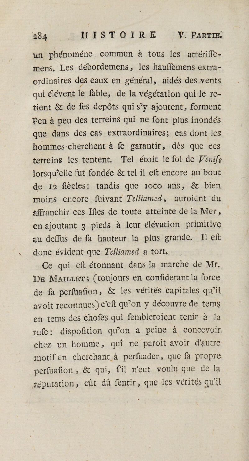 un phénomène commun à tous les attériffe- mens. Les débordemens, les hauflemens extra¬ ordinaires des eaux en général, aidés des vents qui élévent le fable, de la végétation qui le re¬ tient & de fes depots qui s’y ajoutent, forment Peu à peu des terreins qui ne font plus inondés que dans des cas extraordinaires; cas dont les hommes cherchent à fe garantir, dès que ces terreins les tentent. Tel étoit le fol de Venife lorsqu’elle fut fondée & tel il eft: encore au bout de 12 fiècles: tandis que 1000 ans, & bien moins encore fuivant Telliamed, auroient du affranchir ces Ifles de toute atteinte de la Mer, en ajoutant 3 pieds à leur élévation primitive au deffus de fa hauteur la plus grande. Il eft donc évident que Telliamed a tort. Ce qui eft étonnant dans la marche de Mr. De Maillet ; (toujours en confiderant la force de fa perfuaüon, & les vérités capitales qu’il avoit reconnues) c’cft qu’on y découvre de tems en tems des chofes qui fembleroient tenir à la rufe: disposition qu’on a peine à concevoir chez un homme, qui ne paroit avoir d’autre motif en cherchant à perfuader, que fa propre perfuaüon , & qui, fil n’eut voulu que de la réputation, eût dû feptir, que les vérités qu’il