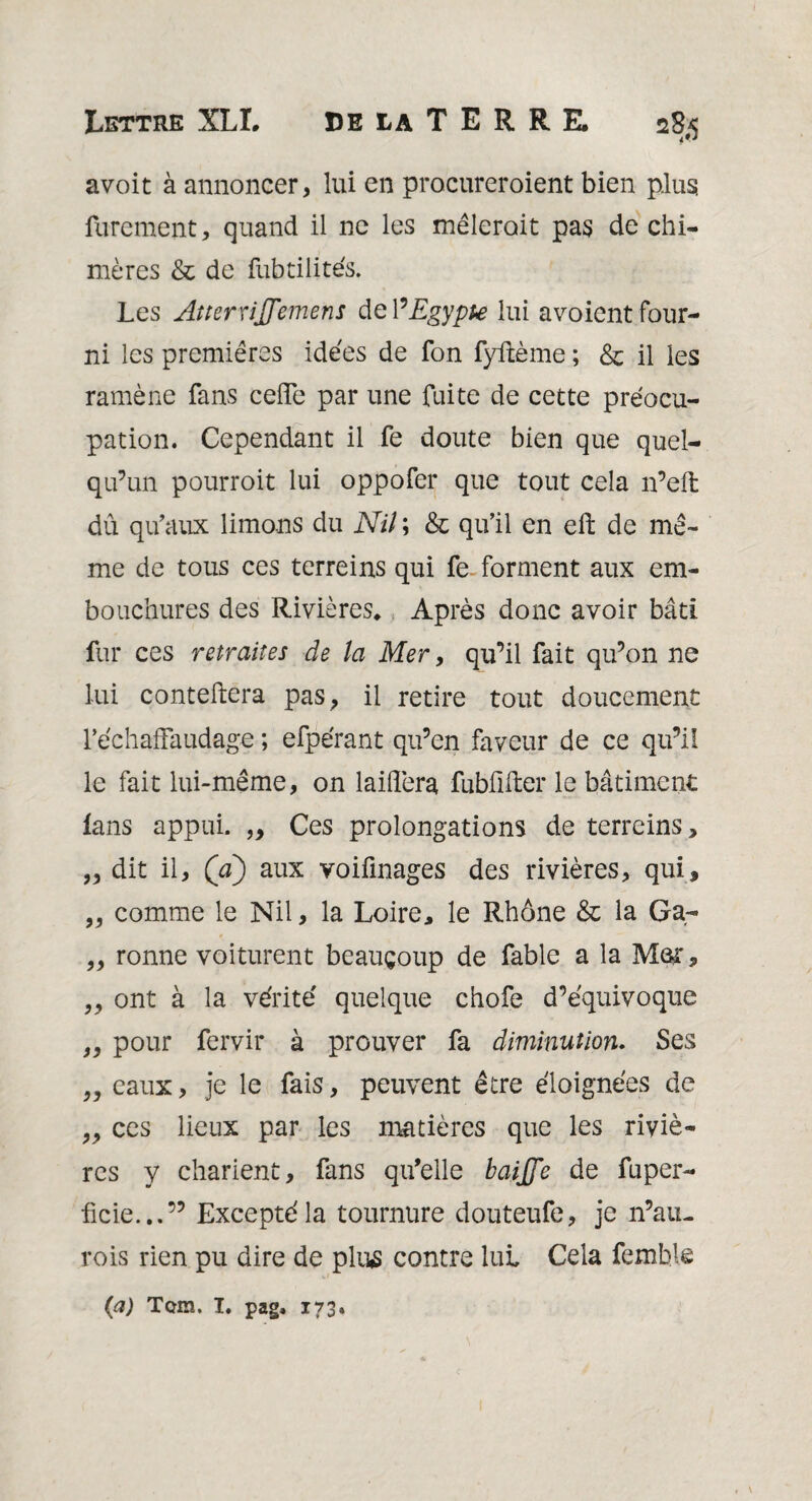 avoit à annoncer, lui en procureroient bien plus; finement, quand il ne les mêlerait pas de chi¬ mères & de fubtilités. Les Atterrfflemens de l’Egypte lui avoient four¬ ni les premières idées de fon fyftème ; & il les ramène fans ceffe par une fuite de cette préocu- pation. Cependant il fe doute bien que quel¬ qu’un pourroit lui oppofer que tout cela n’eft dû qu'aux limons du Nil ; & qu’il en eft de mê¬ me de tous ces terreins qui fe forment aux em¬ bouchures des Rivières* Après donc avoir bâti fur ces retraites de la Mer, qu’il fait qu’on ne lui conteftera pas, il retire tout doucement l’échafFaudage ; efpérant qu’en faveur de ce qu’il le fait lui-même, on laiflera fubfifter le bâtiment lans appui. ,, Ces prolongations de terreins, ,, dit il, (a) aux voiûnages des rivières, qui, „ comme le Nil, la Loire, le Rhône & la Ga- „ ronne voiturent beaucoup de fable a la Mer, „ ont à la vérité' quelque chofe d’équivoque ,, pour fervir à prouver fa diminution. Ses ,, eaux, je le fais, peuvent être éloignées de „ ces lieux par les matières que les riviè¬ res y charient, fans qu’elle baffle de fuper¬ fide...” Excepté la tournure douteufe, je n’au- rois rien pu dire de plus contre lui Cela fembie (a) Tghî. T. pag, 173.