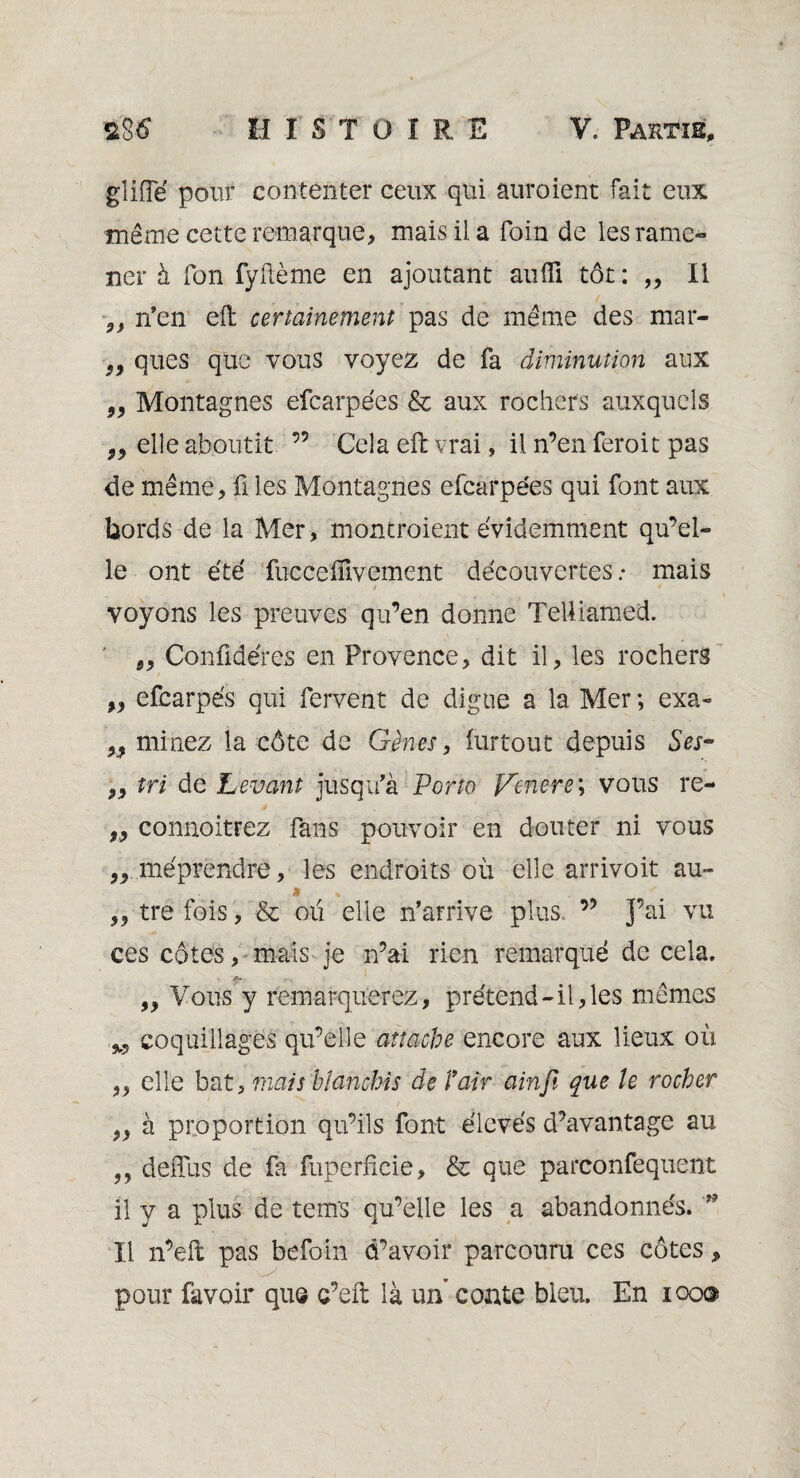 gîiiïë pour contenter ceux qui auroient fait eux même cette remarque, mais il a foin de les rame¬ ner à fon fyftème en ajoutant aufli tôt : „ Il 5} n’en eft certainement pas de même des mar- S9 ques que vous voyez de fa diminution aux 99 Montagnes efcarpées & aux rochers auxquels „ elle aboutit 55 Cela eft vrai, il n’en feroit pas de même, û les Montagnes efcarpées qui font aux bords de la Mer, montraient évidemment qu’el¬ le ont été fuccelïïvement découvertes.- mais voyons les preuves qu’en donne Telliamed. „ Confidéres en Provence, dit il, les rochers „ efcarpe's qui fervent de digue a la Mer ; exa- „ minez la côte de Gènes, iurtout depuis Ses- „ tri de Levant jusqu’à Porto Venere ; vous re- „ connoitrez fans pouvoir en douter ni vous méprendre, les endroits où elle amvoit au- » • . „ tre fois, & oxi elle n’arrive plus, ” J’ai vu ces côtes, mais je n’ai rien remarqué de cela. „ Vous y remarquerez, prétend-il, les mêmes M coquillages qu’elle attache encore aux lieux où ,, elle bat, tuais blanchis de l'air ainjî que le rocher „ à proportion qu’ils font élevés d’avantage au „ deffus de fa fuperfîcie, & que parconfequent il y a plus de tems qu’elle les a abandonnés. ?? Il n’eft pas befoin d’avoir parcouru ces côtes, pour favoir que c’eft là un conte bleu. En 100®