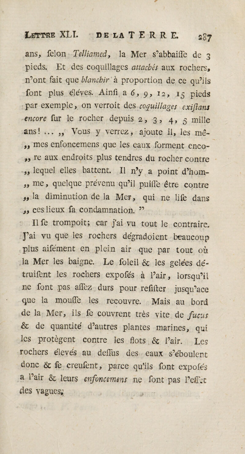 ans, félon Telliamed, la Mer s’abbaifle de 3 pieds. Et des coquillages attachés aux rochers, n’ont fait que blanchir à proportion de ce qu’ils font plus éléves. Ainfi a 6, 9, 12, 15 pieds par exemple, on verroit des coquillages exiftans encore fur le rocher depuis 2, 3 , 4, 5 mille ans! ... „ Vous y verrez, ajoute il, les mê- „ mes enfoncemens que les eaux forment enco- „ re aux endroits plus tendres du rocher contre „ lequel elles battent. Il n’y a point d’hom- „ me, quelque prévenu qu’il puiiïe être contre » la diminution de la Mer, qui ne life dans ces lieux fa condamnation. ” Il fe trompoit; car j’ai vu tout le contraire. J’ai vu que les rochers dégradoient beaucoup plus aifément en plein air que par tout où .la Mer les baigne. Le foleil & les gelées dé- truifent les rochers expofés à l’air, lorsqu’il ne font pas allez durs pour refifter jusqu’ace que la moufle les recouvre. Mais au bord de la Mer, ils fe couvrent très vite de fucus & de quantité d’autres plantes marines, qui les protègent contre les flots & l’air. Les rochers élevés au defliis des eaux s’éboulent donc & fe creufent, parce qu’ils font expofés a l’air & leurs enfoncemens ne font pas l’efivc des vagues,;