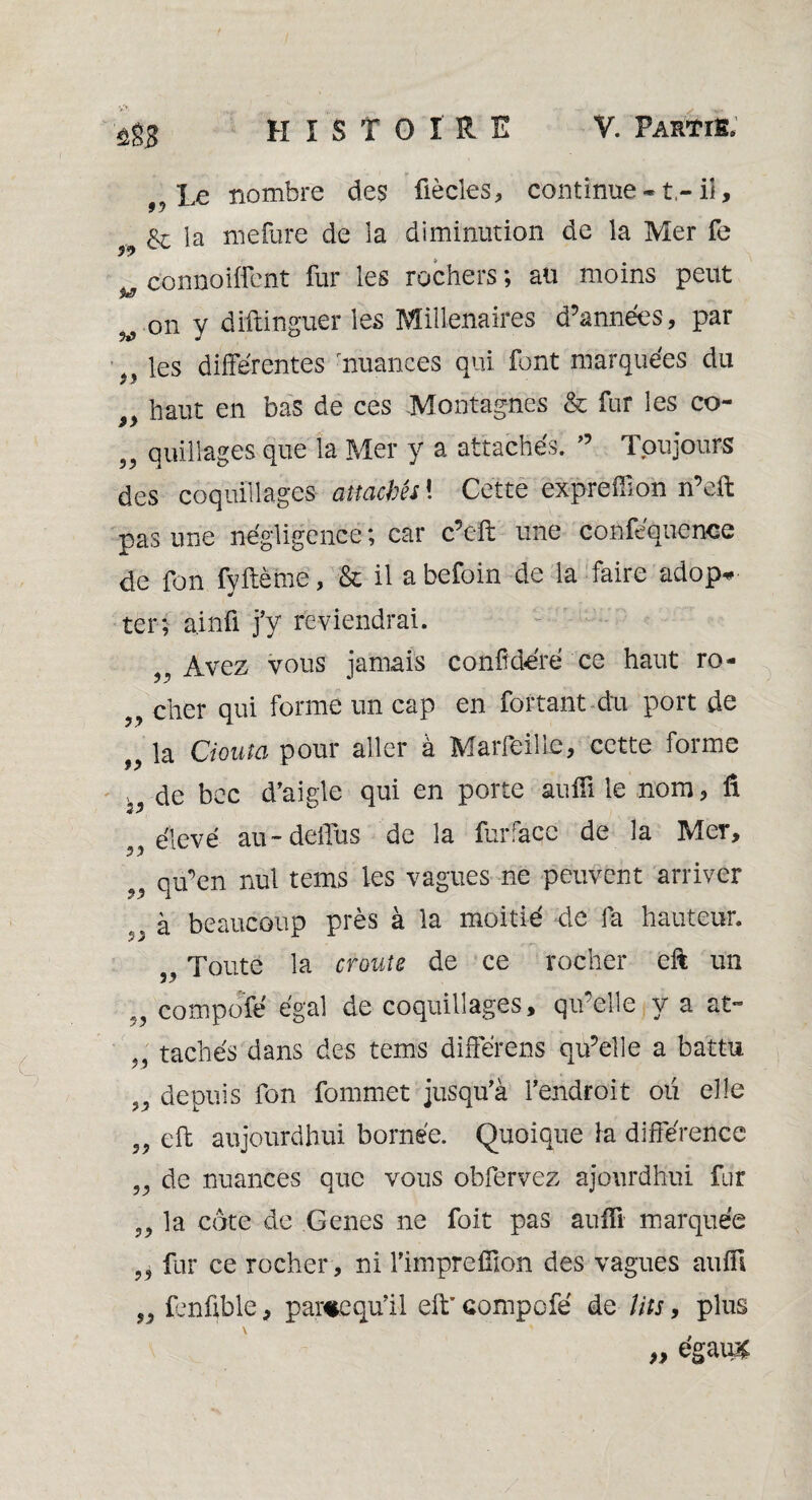 ûîS le nombre des fiècles, continue -1- ii, 99 la mefure de la diminution de la Mer fe connoiffent fur les rochers; au moins peut v.0n y diftinguer les Millénaires d’années, par les différentes nuances qui font marquées du haut en bas de ces Montagnes & fur les co- 3? quillages que la Mer y a attachés. ” Toujours des coquillages attachés i Cet te expreffîon n’eft pas une négligence ; car c’cft une coaféquetace de Ton fyftème, & il a befoin de la faire adop* ter; ainfi j'y reviendrai. Avez vous jamais conftdéré ce haut ro¬ cher qui forme un cap en fortant du port de la douta pour aller à Marfeille, cette forme , de bec d’aigle qui en porte aufll le nom, û élevé au - deffus de la furface de la Mer, qu’en nul tems les vagues ne peuvent arriver à beaucoup près à la moitié de la hauteur. ,, Toute la croûte de ce rocher cft un compote égal de coquillages, qu’elle y a at~ , tachés dans des tems différens qu’elle a battu depuis ion fommet jusqu’à l’endroit ou elle eft aujourdhui bornée. Quoique la différence de nuances que vous obfervez ajourdKui fur la cote de Genes ne foit pas aufïï marquée fur ce rocher, ni l’imprefilon des vagues aufll fenfible, partequ'il eft’ compofé de lits, plus „ égauîÉ 99 99 99 9? 93 99 99 99 93 99 99