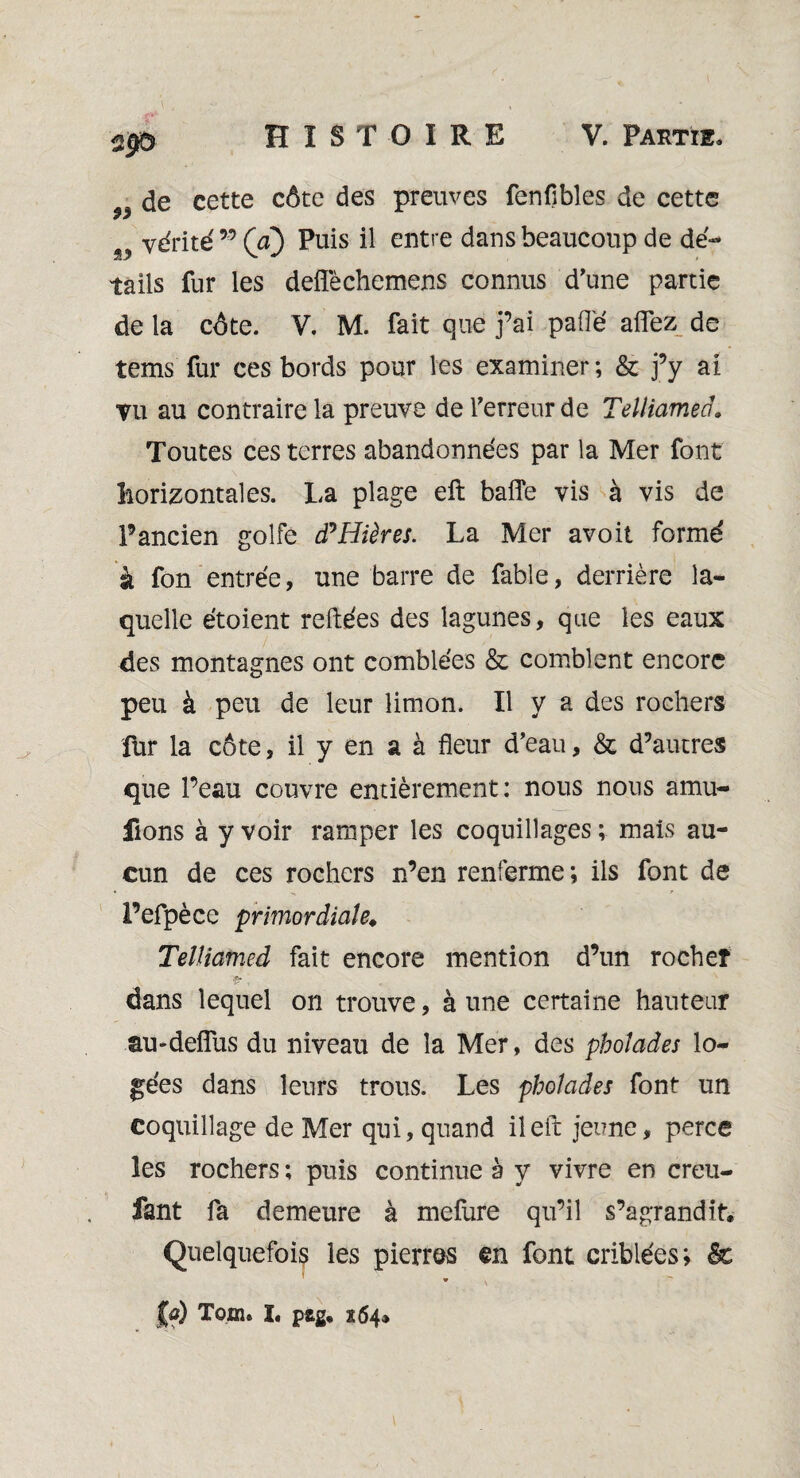 „ de cette côte des preuves fenflbles de cette w vérité95 (a) Puis il entre dans beaucoup de dé-* tails fur les deffèchemens connus d'une partie de la côte. V. M. fait que j’ai paflé affez de tems fur ces bords pour les examiner; & j’y ai vu au contraire la preuve de l'erreur de Telliamed» Toutes ces terres abandonnées par la Mer font horizontales. La plage eft baffe vis à vis de l’ancien golfe (PHières. La Mer avoit formé à fon entrée, une barre de fable, derrière la¬ quelle étoient reliées des lagunes, que les eaux des montagnes ont comblées & comblent encore peu à peu de leur limon. Il y a des rochers fur la côte, il y en a à fleur d’eau, & d’autres que l’eau couvre entièrement: nous nous amu- fions à y voir ramper les coquillages ; mais au¬ cun de ces rochers n’en renferme; ils font de l’efpèce primordiale. Telliamed fait encore mention d’un rocheî a-, dans lequel on trouve, à une certaine hauteur au-deffus du niveau de la Mer, des pholades lo¬ gées dans leurs trous. Les pholades font un coquillage de Mer qui, quand il eft jeune, perce les rochers ; puis continue à y vivre en creu- fant fa demeure à mefure qu’il s’agrandit. Quelquefois les pierres en font criblées; & * \