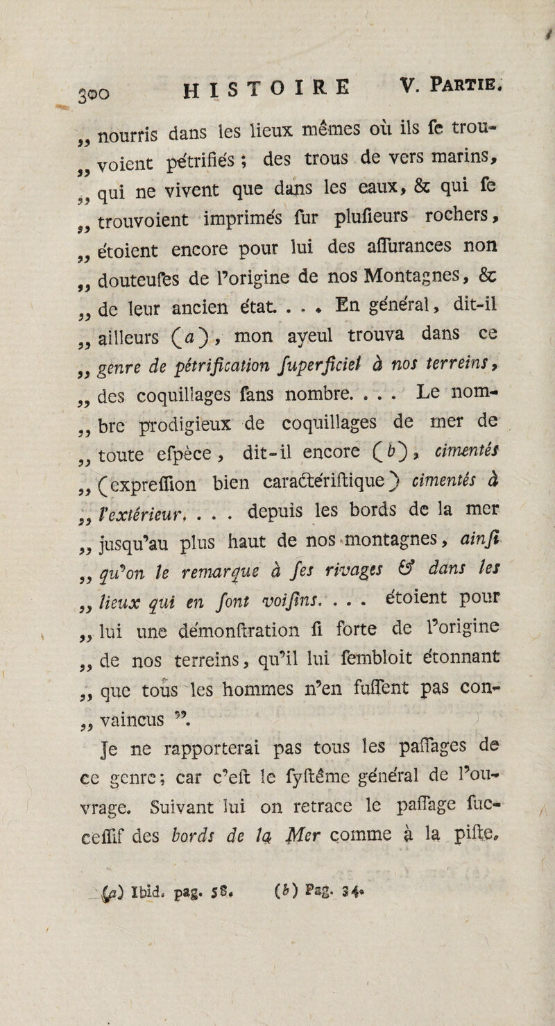 300 HISTOIRE V. Partie. 99 99 99 99 nourris dans les lieux mêmes où ils fe trou- voient pétrifiés ; des trous de vers marins, qui ue vivent que dans les eaux, & qui fe trouvoient imprimés fur plufieurs rochers, etoient encore pour lui des afïitrances non „ douteufes de l’origine de nos Montagnes, & de leur ancien état. . . ♦ En général, dit-il ailleurs (a), mon ayeul trouva dans ce genre de pétrification fuperficiei à nos ter reins, des coquillages fans nombre. ... Le nom¬ bre prodigieux de coquillages de mer de toute efpèce , dit-il encore cimentés (expreflion bien caradtériftique ) cimentés à „ Vextérieur. . . . depuis les bords de la mer jusqu’au plus haut de nos montagnes, ainfi qu'on le remarque a fies rivages & dans les „ lieux qui en font voifins. . . . etoient pour „ lui une démonftration û forte de l’origine de nos terreins, qu’il lui fembloit étonnant que tous les hommes n’en fufTent pas con- 99 99 99 99 99 99 99 99 99 99 99 99 vaincus 99 Je ne rapporterai pas tous les pafïages de ce genre; car c’eft le fyftême général de l’ou¬ vrage. Suivant lui on retrace le paflage fuc- cefîif des bords de la Mer comme à la piite. Ibid. pag. 5S. (b) Pag. 34*