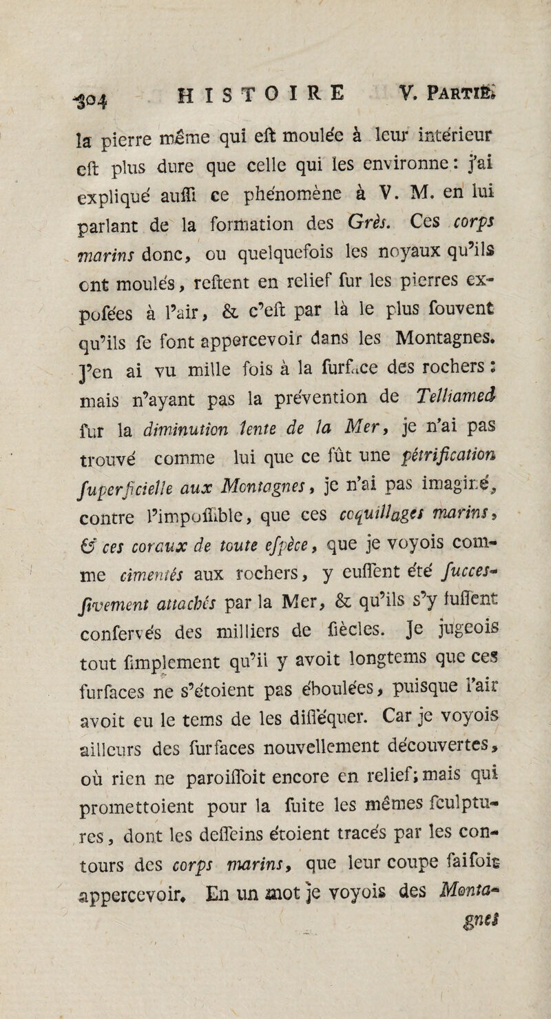 y -304 la pierre meme qui eft moulée à leur intérieur eft plus dure que celle qui les environne : j'ai expliqué auili ce phénomène à V. M. en lui parlant de la formation des Grès. Ces corps marins donc, ou quelquefois les noyaux qu’ils ont moulés, relient en relief fur les pierres ex- pofées à l’air, & c’eft par là le plus fouvent qu’ils fe font appercevoir dans les Montagnes. J’en ai vu mille fois à la furface des rochers : mais n’ayant pas la prévention de Teltiamed fur la diminution lente de la Mer, je n'ai pas trouvé comme lui que ce fût une pétrification fuperficieîle aux Montagnes , je nai pas imagine, contre l’impolfible, que ces coquillages marins, (y ces coraux de toute efpèce, que je voyois com¬ me cimentés aux rochers, y euflent été fucces- fivement attachés par la Mer, & qu’ils s’y luiïent confervés des milliers de fiècles. Je jugeais tout fimplement qu’ii y avoit longtems que ces furfaces ne s’étoient pas éboulées, puisque i ail avoit eu le tems de les difléquer. Car je voyois ailleurs des furfaces nouvellement découvertes, où rien ne paroiiïbit encore en relief; mais qui promettoient pour la fuite les mêmes fcuîptu- res, dont les delfeins étoient tracés par les con¬ tours des corps marins, que leur coupe fai fois appercevoir. En un mot je voyois des Monta* gnei